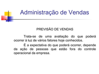 Administração de Vendas
PREVISÃO DE VENDAS
Trata-se de uma avaliação do que poderá
ocorrer à luz de vários fatores hoje conhecidos.
É a expectativa do que poderá ocorrer, depende
da ação de pessoas que estão fora do controle
operacional da empresa.

 