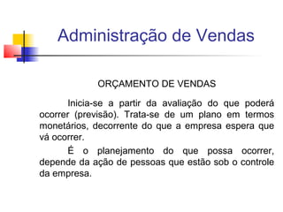 Administração de Vendas
ORÇAMENTO DE VENDAS
Inicia-se a partir da avaliação do que poderá
ocorrer (previsão). Trata-se de um plano em termos
monetários, decorrente do que a empresa espera que
vá ocorrer.
É o planejamento do que possa ocorrer,
depende da ação de pessoas que estão sob o controle
da empresa.

 