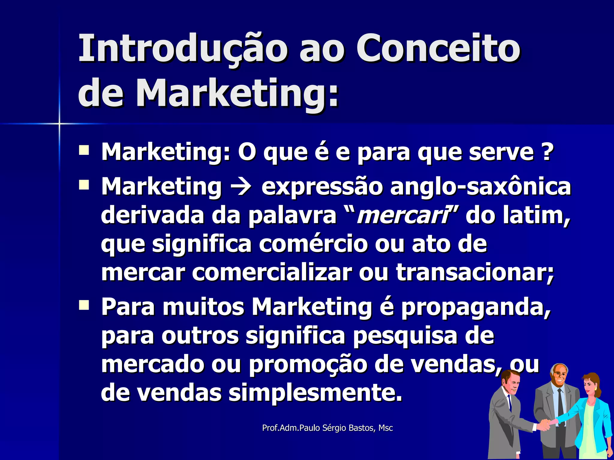 Introdução ao Conceito de Marketing: Marketing: O que é e para que serve ? Marketing    expressão anglo-saxônica derivada da palavra “ mercari ” do latim, que significa comércio ou ato de mercar comercializar ou transacionar; Para muitos Marketing é propaganda, para outros significa pesquisa de mercado ou promoção de vendas, ou de vendas simplesmente. 
