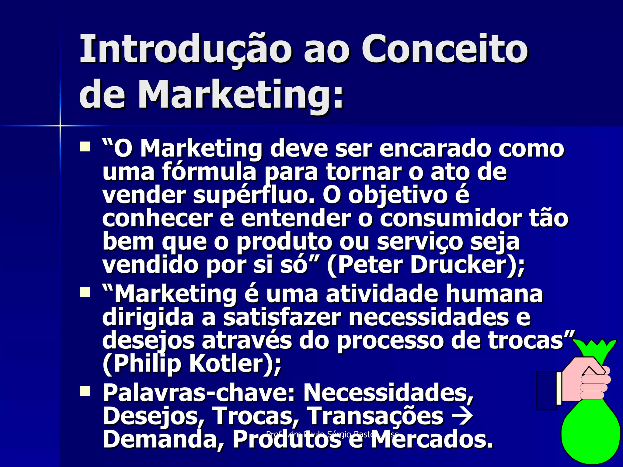 Introdução ao Conceito de Marketing: “ O Marketing deve ser encarado como uma fórmula para tornar o ato de vender supérfluo. O objetivo é conhecer e entender o consumidor tão bem que o produto ou serviço seja vendido por si só” (Peter Drucker); “ Marketing é uma atividade humana dirigida a satisfazer necessidades e desejos através do processo de trocas” (Philip Kotler); Palavras-chave: Necessidades, Desejos, Trocas, Transações    Demanda, Produtos e Mercados. 