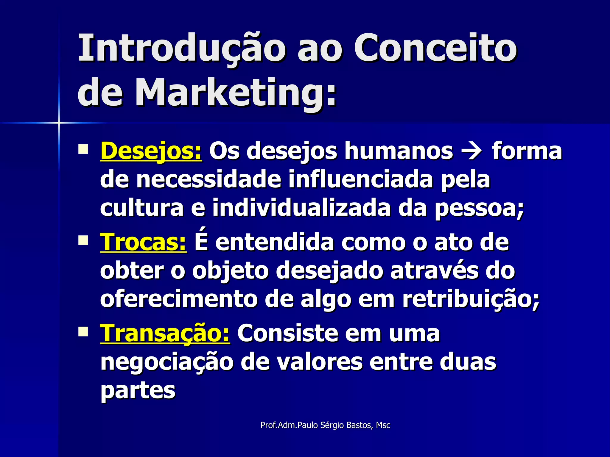 Introdução ao Conceito de Marketing: Desejos:  Os desejos humanos    forma de necessidade influenciada pela cultura e individualizada da pessoa; Trocas:  É entendida como o ato de obter o objeto desejado através do oferecimento de algo em retribuição; Transação:  Consiste em uma negociação de valores entre duas partes 
