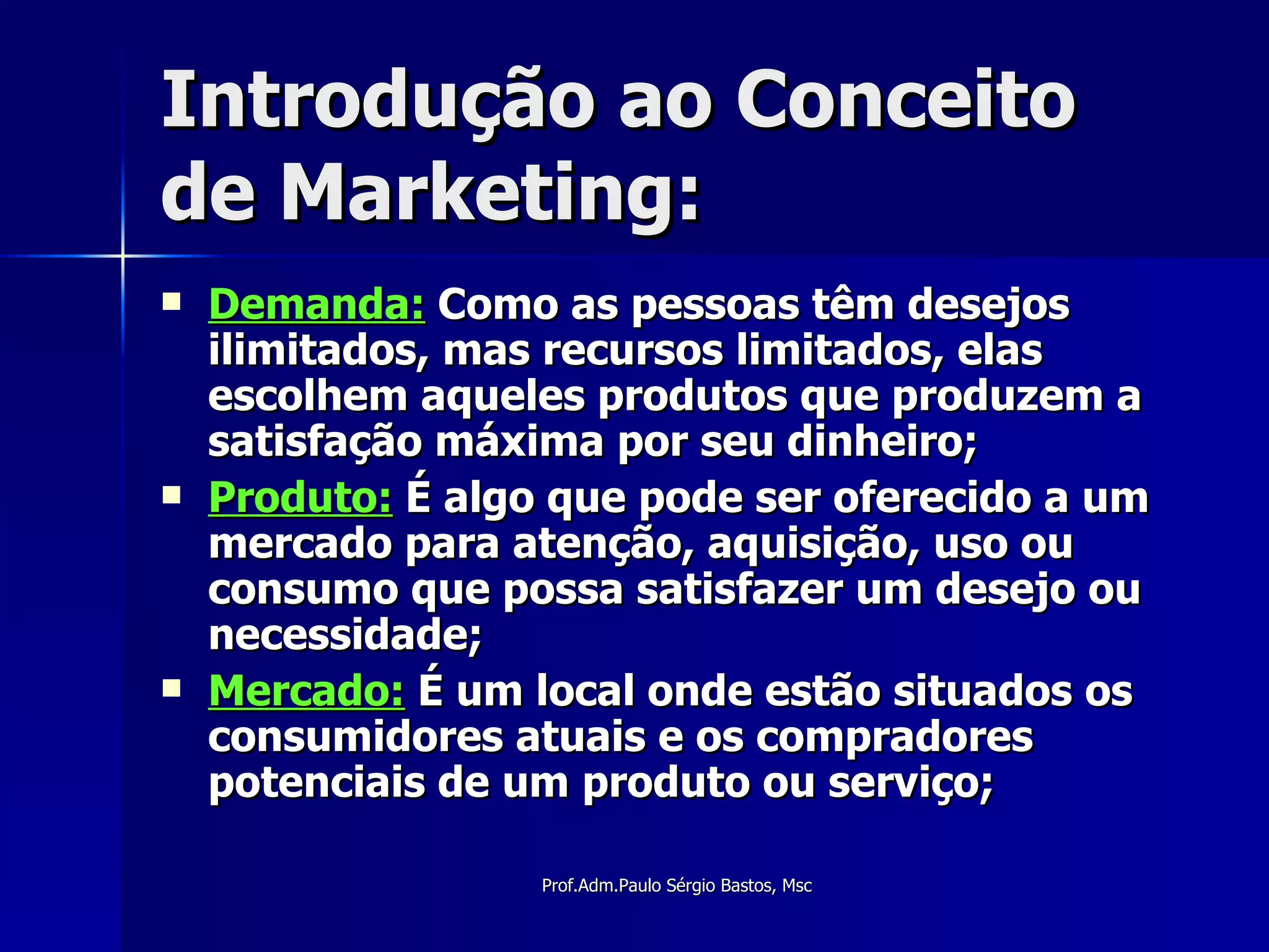 Introdução ao Conceito de Marketing: Demanda:  Como as pessoas têm desejos ilimitados, mas recursos limitados, elas escolhem aqueles produtos que produzem a satisfação máxima por seu dinheiro; Produto:  É algo que pode ser oferecido a um mercado para atenção, aquisição, uso ou consumo que possa satisfazer um desejo ou necessidade; Mercado:  É um local onde estão situados os consumidores atuais e os compradores potenciais de um produto ou serviço; 