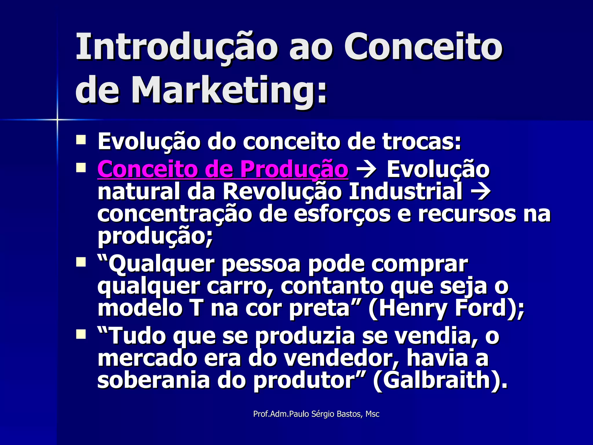 Introdução ao Conceito de Marketing: Evolução do conceito de trocas: Conceito de Produção     Evolução natural da Revolução Industrial    concentração de esforços e recursos na produção; “ Qualquer pessoa pode comprar qualquer carro, contanto que seja o modelo T na cor preta” (Henry Ford); “ Tudo que se produzia se vendia, o mercado era do vendedor, havia a soberania do produtor” (Galbraith). 