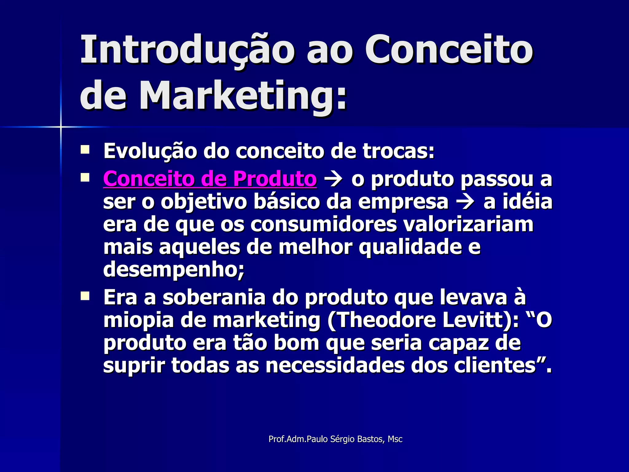 Introdução ao Conceito de Marketing: Evolução do conceito de trocas: Conceito de Produto     o produto passou a ser o objetivo básico da empresa    a idéia era de que os consumidores valorizariam mais aqueles de melhor qualidade e desempenho; Era a soberania do produto que levava à miopia de marketing (Theodore Levitt): “O produto era tão bom que seria capaz de suprir todas as necessidades dos clientes”. 