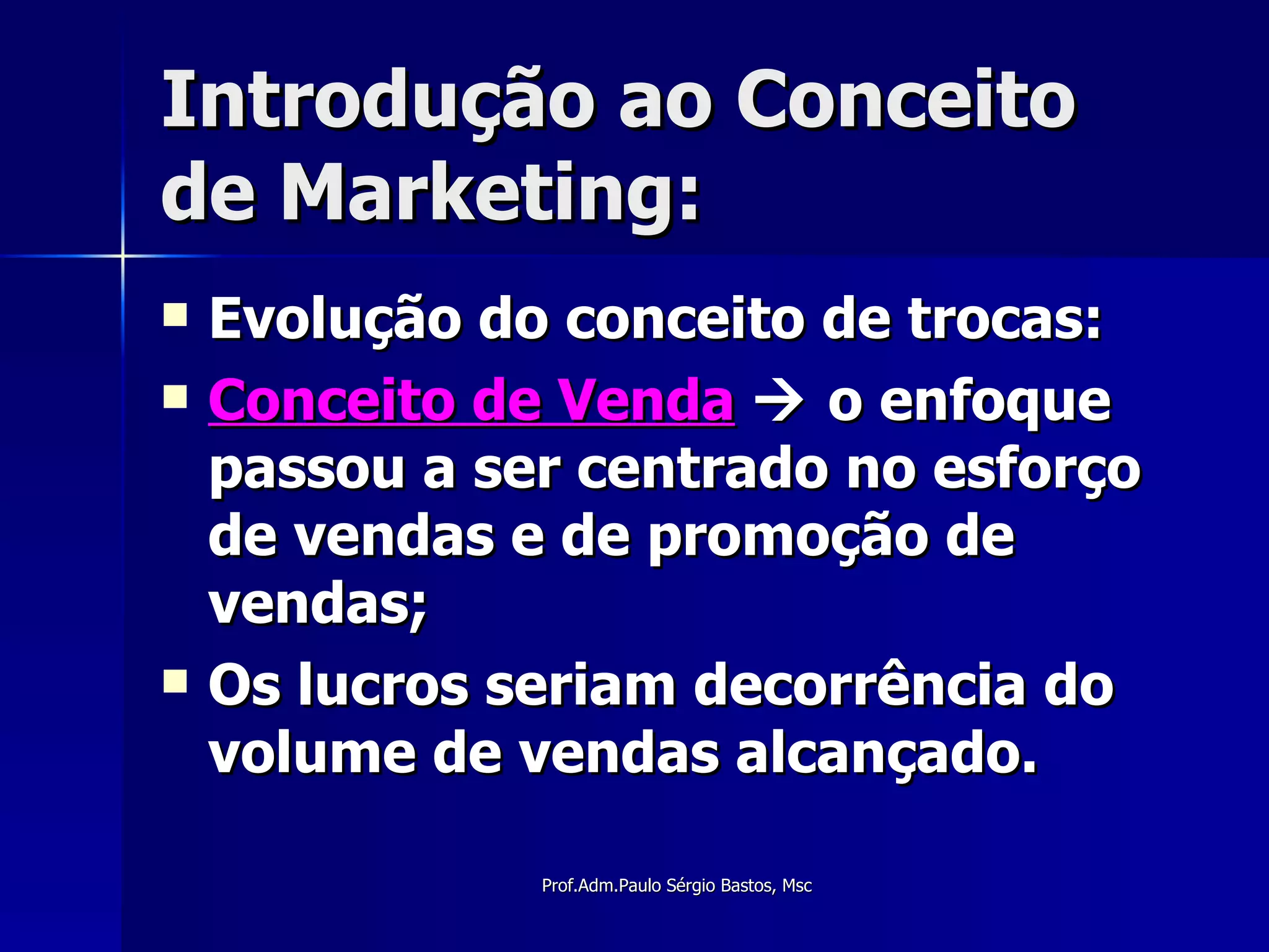 Introdução ao Conceito de Marketing: Evolução do conceito de trocas: Conceito de Venda     o enfoque passou a ser centrado no esforço de vendas e de promoção de vendas; Os lucros seriam decorrência do volume de vendas alcançado. 