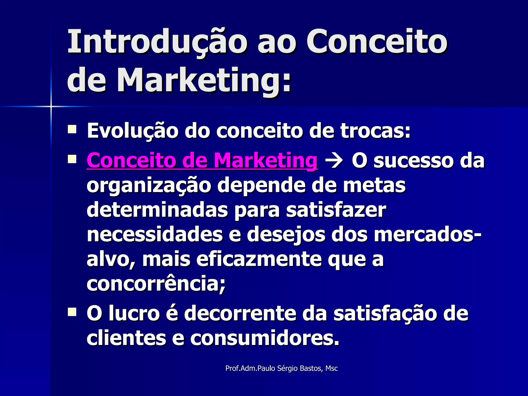 Introdução ao Conceito de Marketing: Evolução do conceito de trocas: Conceito de Marketing     O sucesso da organização depende de metas determinadas para satisfazer necessidades e desejos dos mercados-alvo, mais eficazmente que a concorrência; O lucro é decorrente da satisfação de clientes e consumidores. 