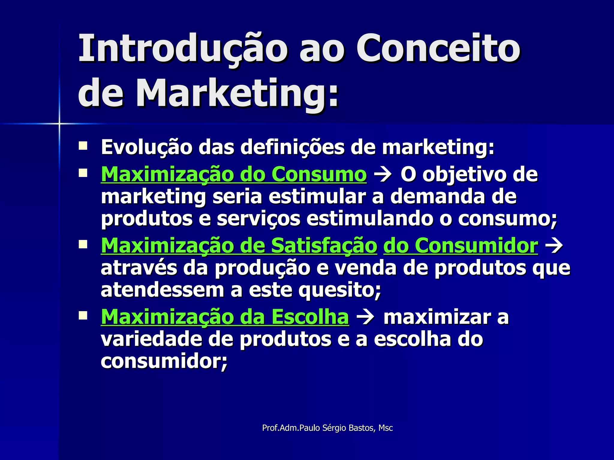 Introdução ao Conceito de Marketing: Evolução das definições de marketing: Maximização do Consumo     O objetivo de marketing seria estimular a demanda de produtos e serviços estimulando o consumo; Maximização de Satisfação   do Consumidor     através da produção e venda de produtos que atendessem a este quesito; Maximização da Escolha     maximizar a variedade de produtos e a escolha do consumidor; 