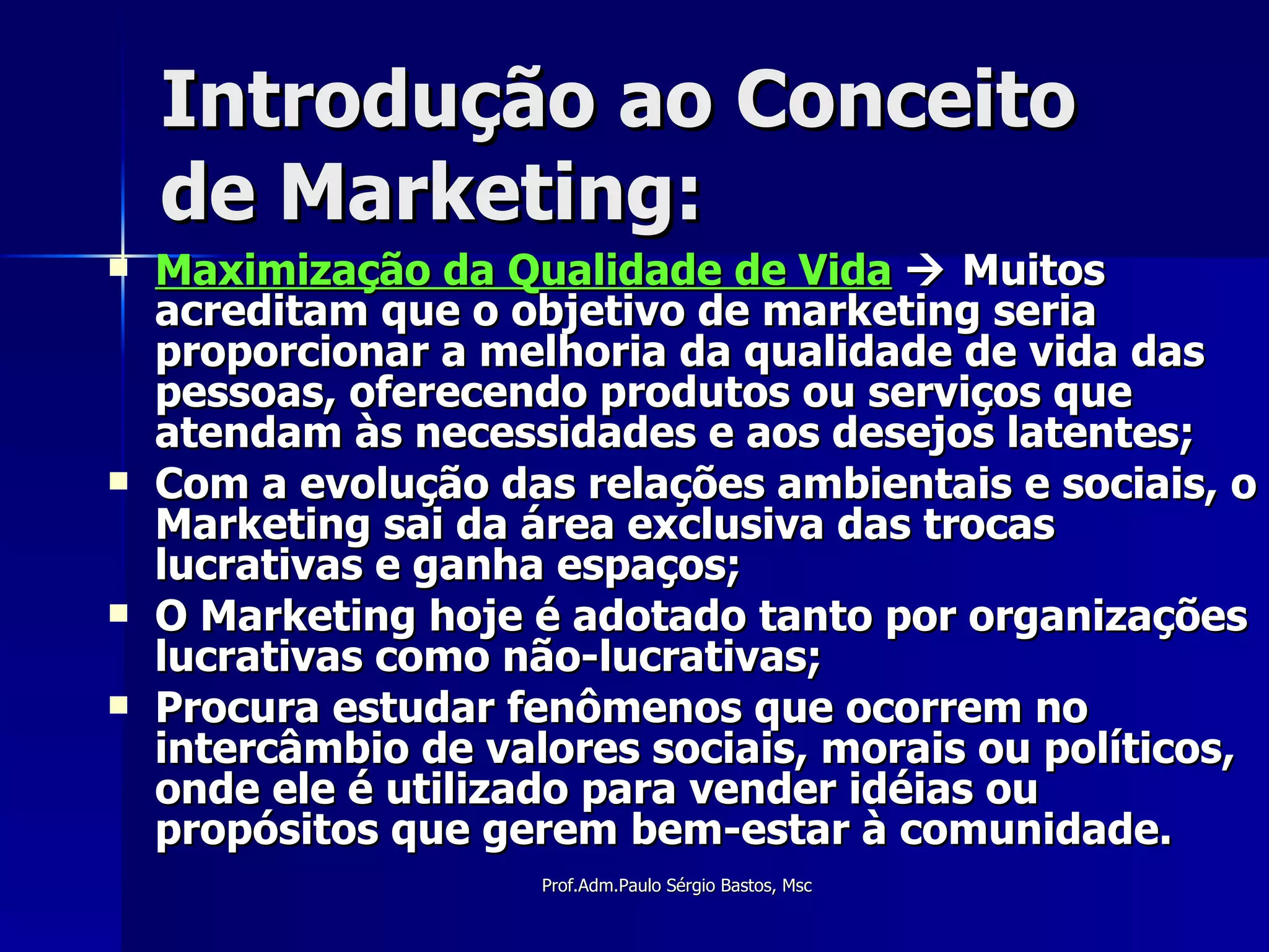 Introdução ao Conceito de Marketing: Maximização da Qualidade de Vida     Muitos acreditam que o objetivo de marketing seria proporcionar a melhoria da qualidade de vida das pessoas, oferecendo produtos ou serviços que atendam às necessidades e aos desejos latentes; Com a evolução das relações ambientais e sociais, o Marketing sai da área exclusiva das trocas lucrativas e ganha espaços; O Marketing hoje é adotado tanto por organizações lucrativas como não-lucrativas; Procura estudar fenômenos que ocorrem no intercâmbio de valores sociais, morais ou políticos, onde ele é utilizado para vender idéias ou propósitos que gerem bem-estar à comunidade. 