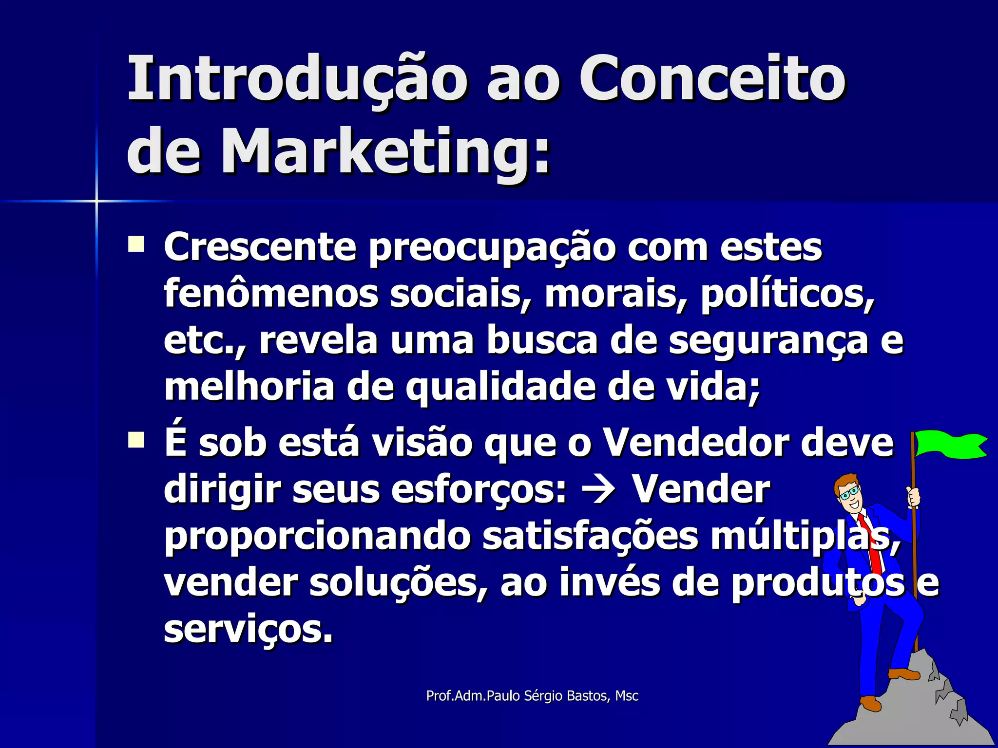Introdução ao Conceito de Marketing: Crescente preocupação com estes fenômenos sociais, morais, políticos, etc., revela uma busca de segurança e melhoria de qualidade de vida; É sob está visão que o Vendedor deve dirigir seus esforços:    Vender proporcionando satisfações múltiplas, vender soluções, ao invés de produtos e serviços. 