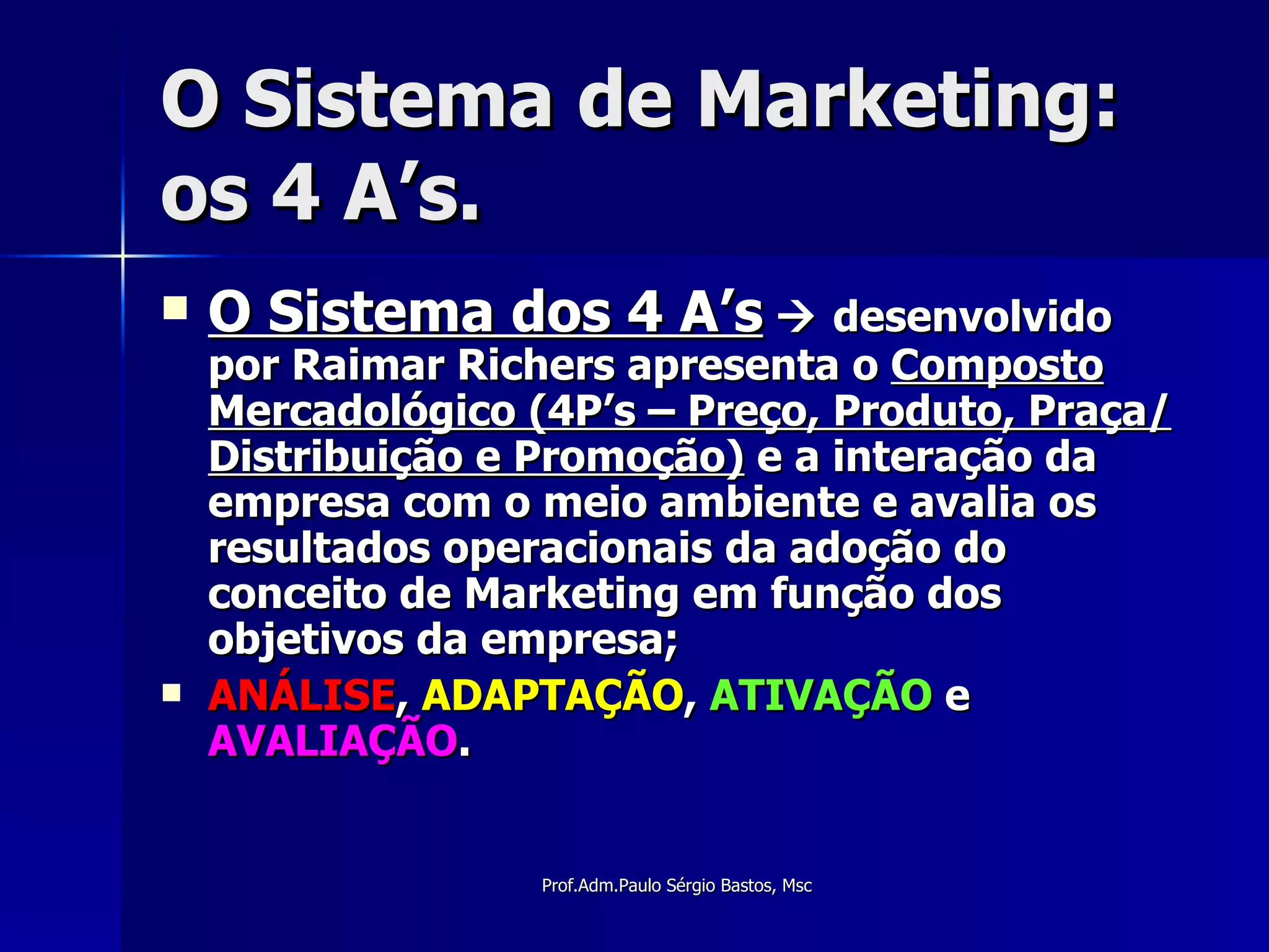 O Sistema de Marketing: os 4 A’s. O Sistema dos 4 A’s     desenvolvido por Raimar Richers apresenta o  Composto Mercadológico (4P’s – Preço, Produto, Praça/Distribuição e Promoção)  e a interação da empresa com o meio ambiente e avalia os resultados operacionais da adoção do conceito de Marketing em função dos objetivos da empresa; ANÁLISE ,  ADAPTAÇÃO ,  ATIVAÇÃO  e  AVALIAÇÃO . 
