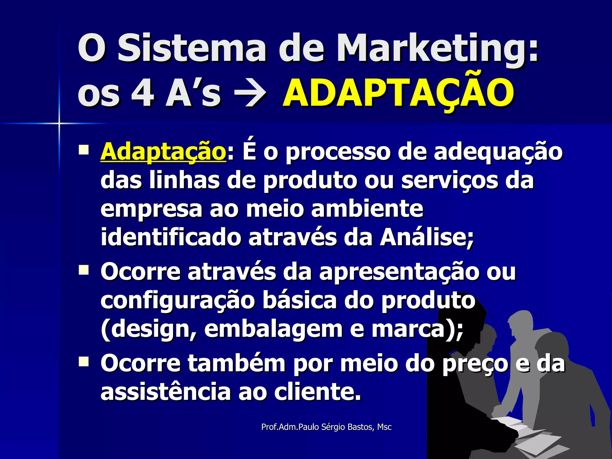 O Sistema de Marketing: os 4 A’s     ADAPTAÇÃO Adaptação : É o processo de adequação das linhas de produto ou serviços da empresa ao meio ambiente identificado através da Análise; Ocorre através da apresentação ou configuração básica do produto (design, embalagem e marca); Ocorre também por meio do preço e da assistência ao cliente. 