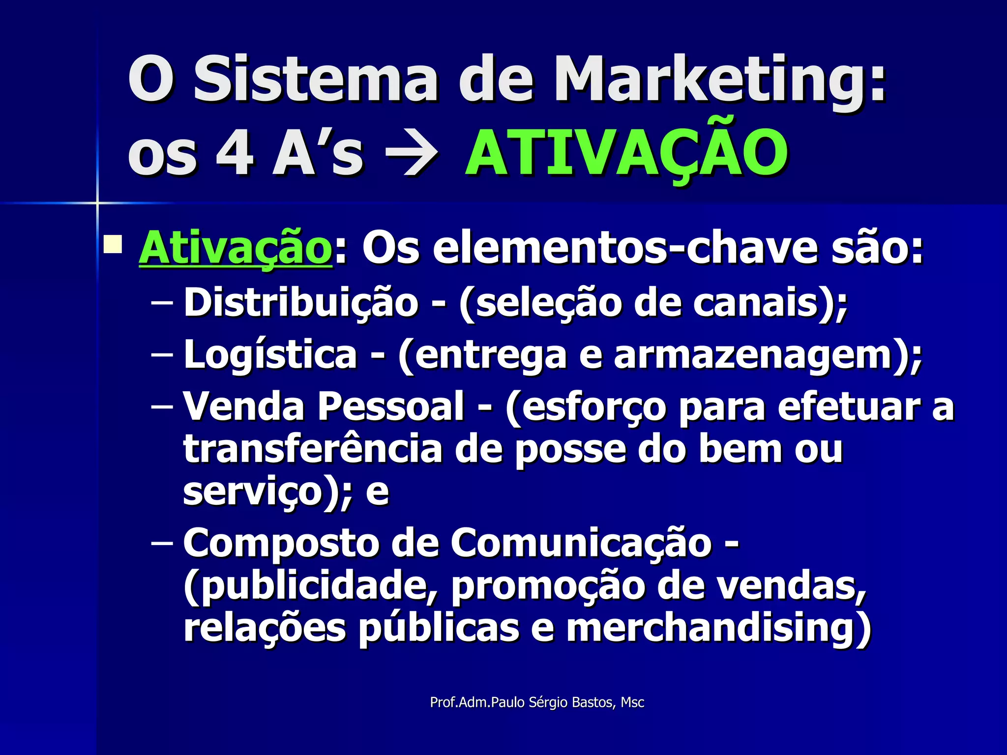 O Sistema de Marketing: os 4 A’s     ATIVAÇÃO Ativação : Os elementos-chave são: Distribuição - (seleção de canais); Logística - (entrega e armazenagem); Venda Pessoal - (esforço para efetuar a transferência de posse do bem ou serviço); e Composto de Comunicação - (publicidade, promoção de vendas, relações públicas e merchandising) 