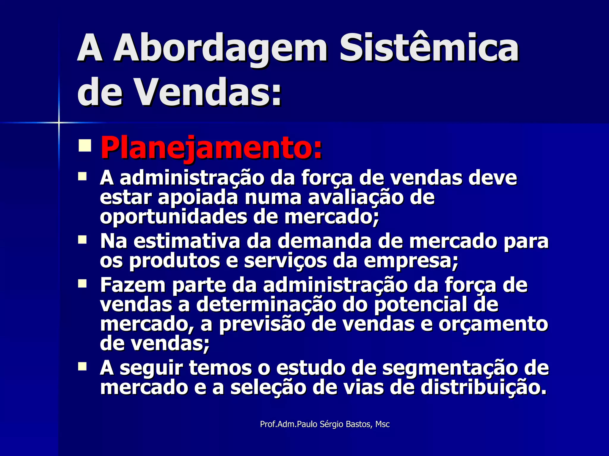 A Abordagem Sistêmica de Vendas: Planejamento: A administração da força de vendas deve estar apoiada numa avaliação de oportunidades de mercado; Na estimativa da demanda de mercado para os produtos e serviços da empresa; Fazem parte da administração da força de vendas a determinação do potencial de mercado, a previsão de vendas e orçamento de vendas; A seguir temos o estudo de segmentação de mercado e a seleção de vias de distribuição. 
