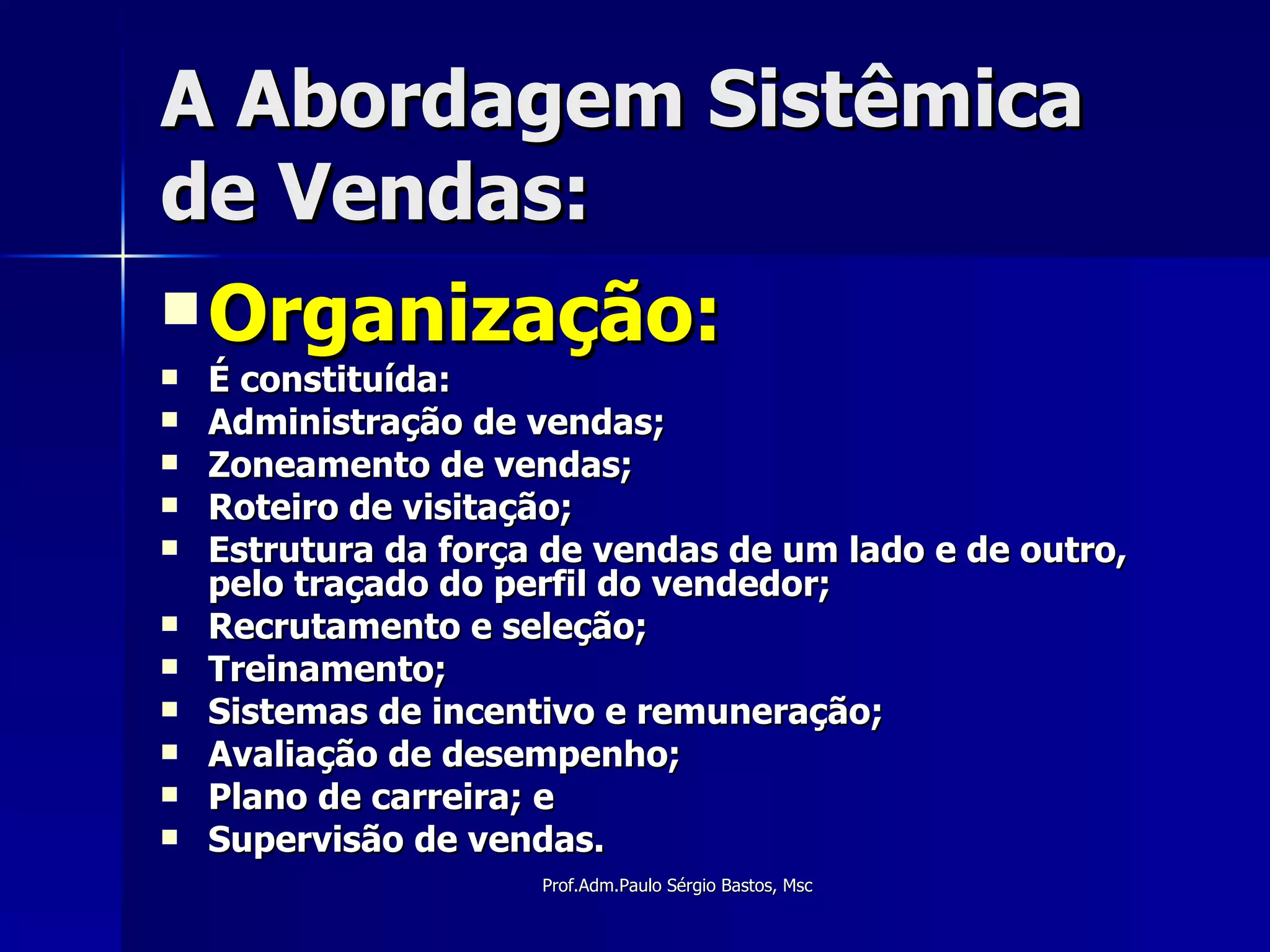 A Abordagem Sistêmica de Vendas: Organização: É constituída: Administração de vendas; Zoneamento de vendas; Roteiro de visitação; Estrutura da força de vendas de um lado e de outro, pelo traçado do perfil do vendedor; Recrutamento e seleção; Treinamento; Sistemas de incentivo e remuneração; Avaliação de desempenho; Plano de carreira; e Supervisão de vendas. 
