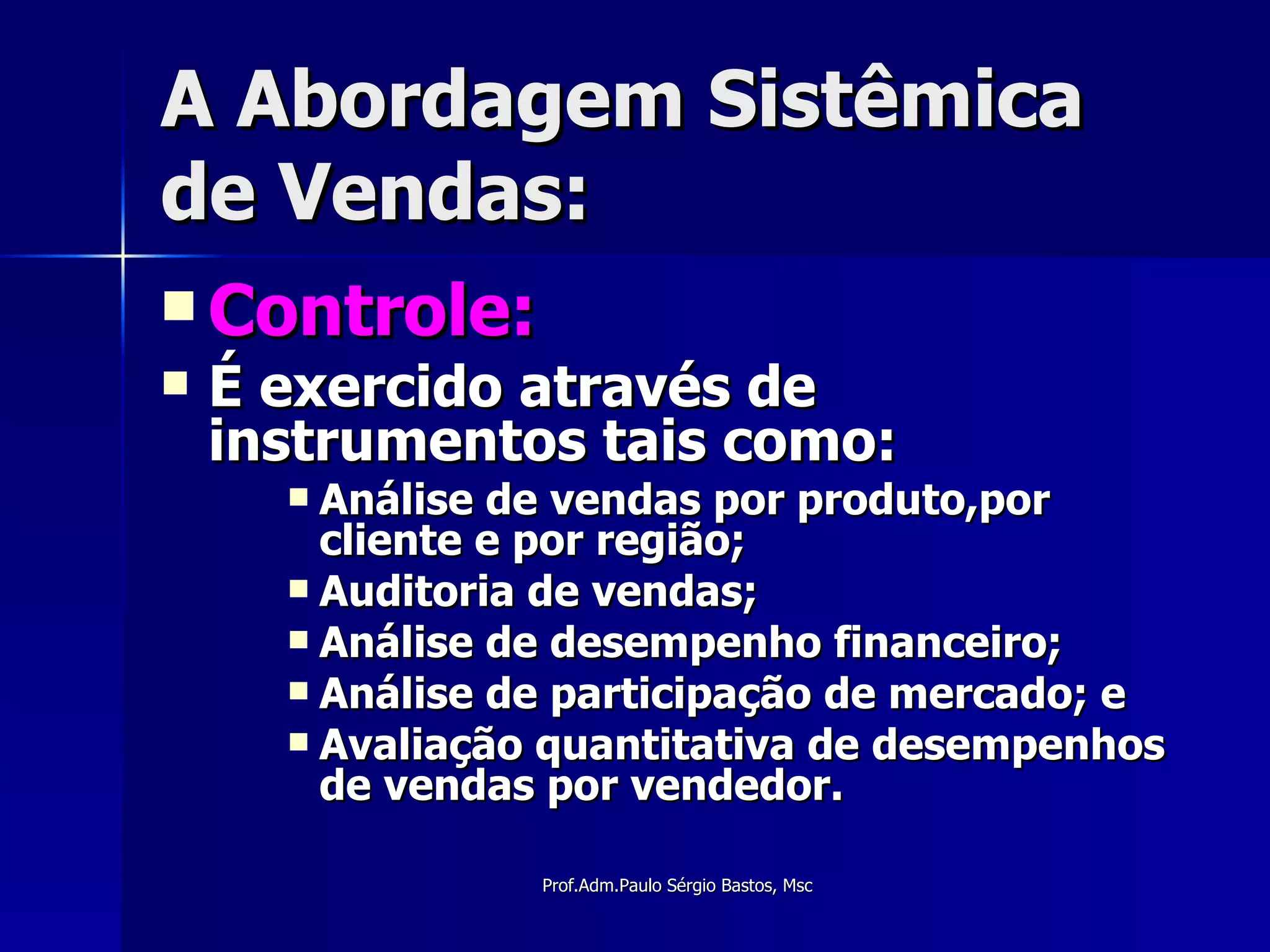 A Abordagem Sistêmica de Vendas: Controle: É exercido através de instrumentos tais como: Análise de vendas por produto,por cliente e por região; Auditoria de vendas; Análise de desempenho financeiro;  Análise de participação de mercado; e  Avaliação quantitativa de desempenhos de vendas por vendedor. 