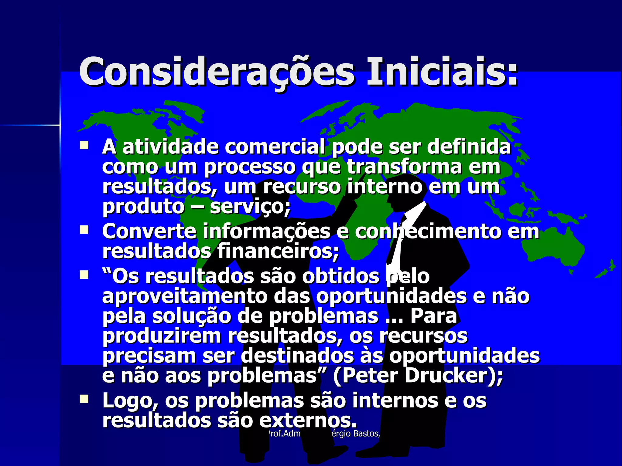 Considerações Iniciais: A atividade comercial pode ser definida como um processo que transforma em resultados, um recurso interno em um produto – serviço; Converte informações e conhecimento em resultados financeiros; “ Os resultados são obtidos pelo aproveitamento das oportunidades e não pela solução de problemas ... Para produzirem resultados, os recursos precisam ser destinados às oportunidades e não aos problemas” (Peter Drucker); Logo, os problemas são internos e os resultados são externos. 