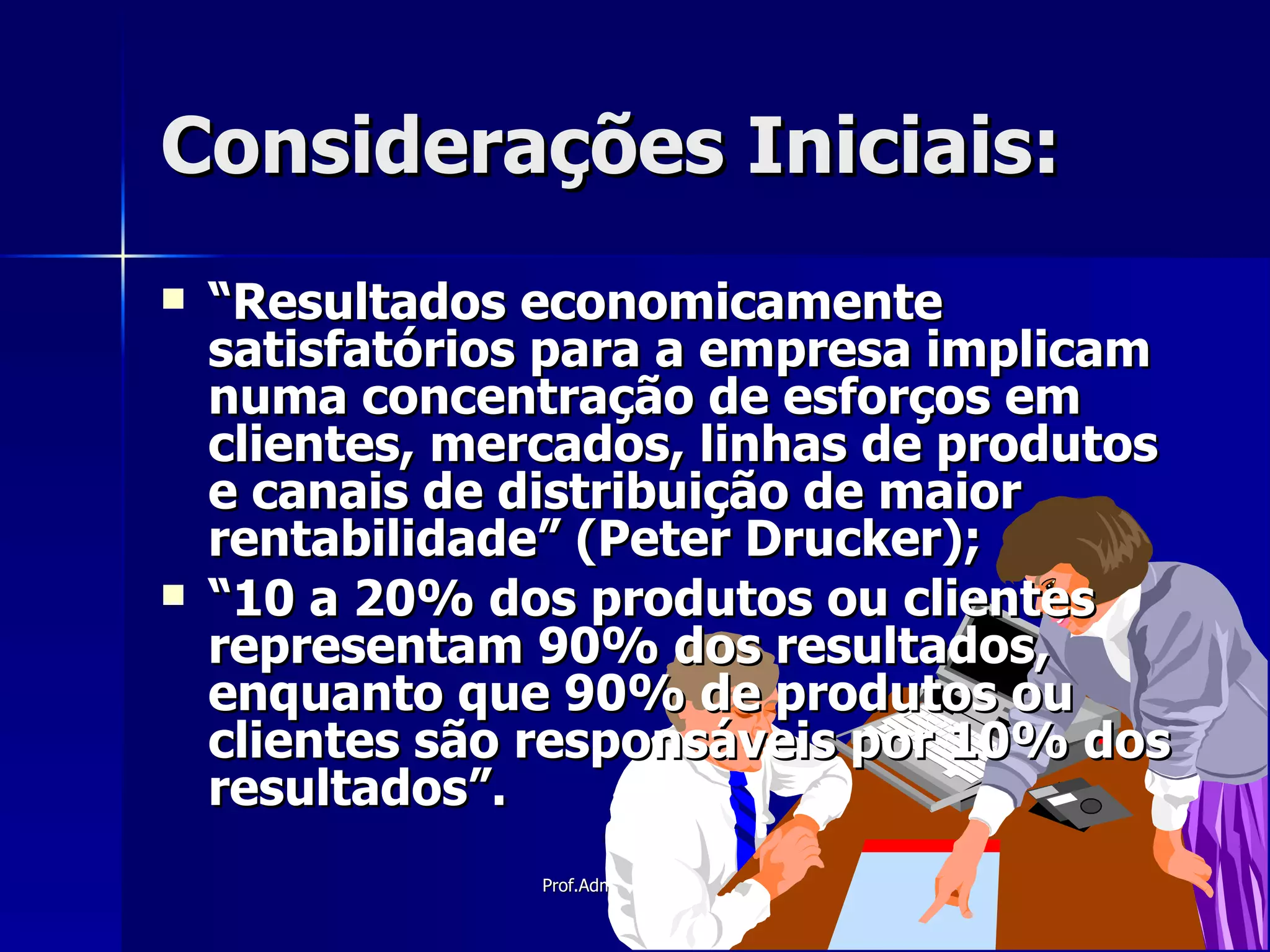 Considerações Iniciais: “ Resultados economicamente satisfatórios para a empresa implicam numa concentração de esforços em clientes, mercados, linhas de produtos e canais de distribuição de maior rentabilidade” (Peter Drucker); “ 10 a 20% dos produtos ou clientes representam 90% dos resultados, enquanto que 90% de produtos ou clientes são responsáveis por 10% dos resultados”. 
