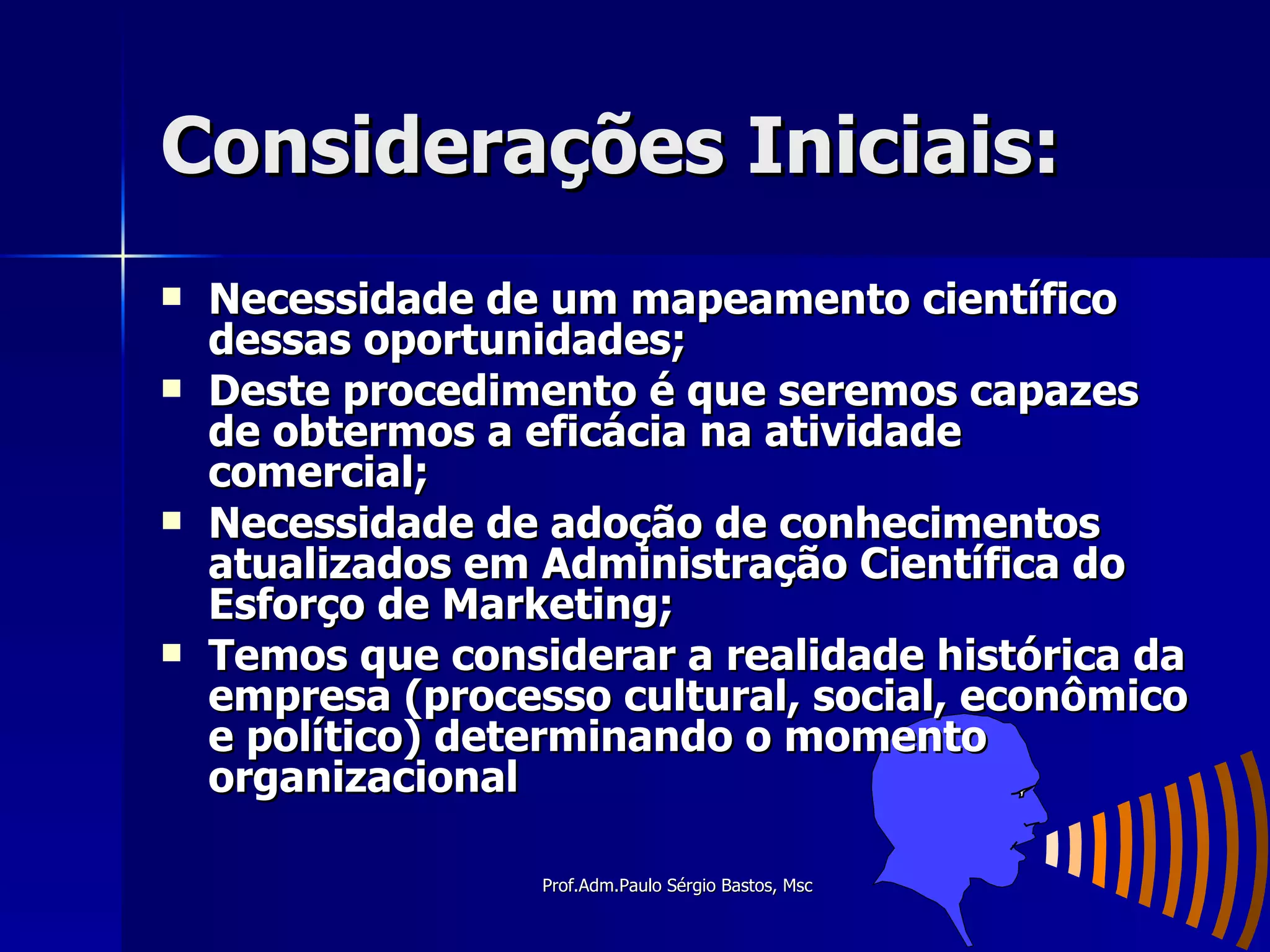 Considerações Iniciais: Necessidade de um mapeamento científico dessas oportunidades; Deste procedimento é que seremos capazes de obtermos a eficácia na atividade comercial; Necessidade de adoção de conhecimentos atualizados em Administração Científica do Esforço de Marketing; Temos que considerar a realidade histórica da empresa (processo cultural, social, econômico e político) determinando o momento organizacional 