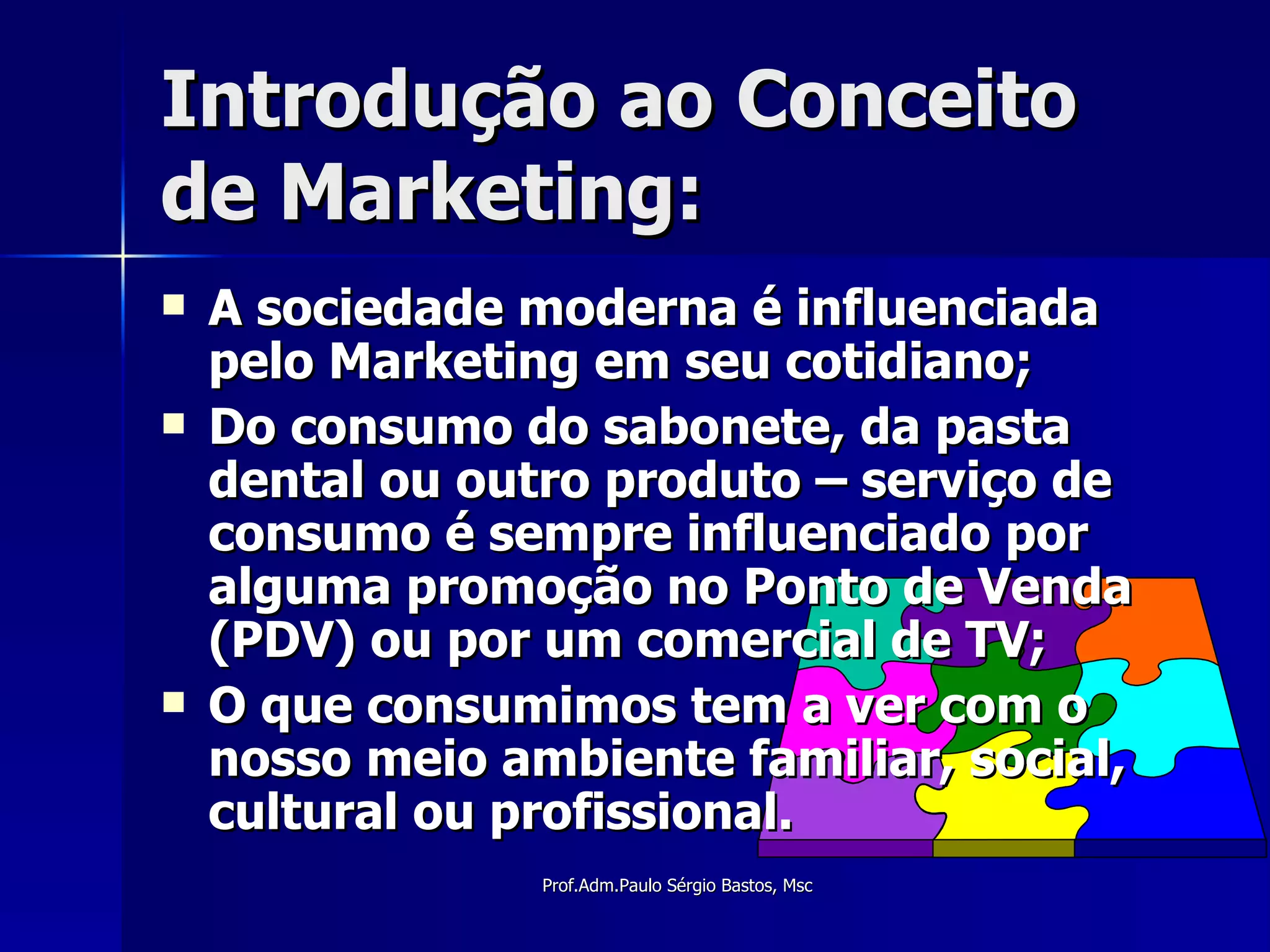 Introdução ao Conceito de Marketing: A sociedade moderna é influenciada pelo Marketing em seu cotidiano; Do consumo do sabonete, da pasta dental ou outro produto – serviço de consumo é sempre influenciado por alguma promoção no Ponto de Venda (PDV) ou por um comercial de TV; O que consumimos tem a ver com o nosso meio ambiente familiar, social, cultural ou profissional. 