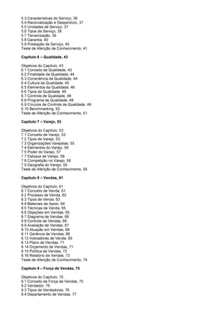 5.3 Características do Serviço, 36
5.4 Racionalização e Desperdício, 37
5.5 Unidades de Serviço, 37
5.6 Tipos de Serviço, 38
5.7 Terceirização, 39
5.8 Garantia, 40
5.9 Prestação de Serviço, 40
Teste de Aferição de Conhecimento, 41
Capítulo 6 – Qualidade, 43
Objetivos do Capítulo, 43
6.1 Conceito de Qualidade, 43
6.2 Finalidade da Qualidade, 44
6.3 Consciência da Qualidade, 44
6.4 Cultura da Qualidade, 45
6.5 Elementos da Qualidade, 46
6.6 Tipos de Qualidade, 46
6.7 Controle de Qualidade, 48
6.8 Programa de Qualidade, 48
6.9 Círculos de Controle de Qualidade, 49
6.10 Benchmarking, 50
Teste de Aferição de Conhecimento, 51
Capítulo 7 – Varejo, 53
Objetivos do Capítulo, 53
7.1 Conceito de Varejo, 53
7.2 Tipos de Varejo, 53
7.3 Organizações Varejistas, 55
7.4 Elementos do Varejo, 56
7.5 Poder do Varejo, 57
7.7 Estoque de Varejo, 58
7.8 Competição no Varejo, 58
7.9 Geografia do Varejo, 59
Teste de Aferição de Conhecimento, 59
Capitulo 8 – Vendas, 61
Objetivos do Capítulo, 61
8.1 Conceito de Venda, 61
8.2 Processo de Venda, 62
8.3 Tipos de Venda, 63
8.4 Materiais de Apoio, 64
8.5 Técnicas de Venda, 65
8.6 Objeções em Vendas, 65
8.7 Diagrama de Vendas, 66
8.8 Controle de Vendas, 66
8.9 Avaliação de Vendas, 67
8.10 Atuação em Vendas, 68
8.11 Gerência de Vendas, 68
8.12 Indicadores de Venda, 69
8.13 Plano de Vendas, 71
8.14 Orçamento de Vendas, 71
8.15 Política de Vendas, 72
8.16 Relatório de Vendas, 73
Teste de Aferição de Conhecimento, 74
Capítulo 9 – Força de Vendas, 75
Objetivos do Capítulo, 75
9.1 Conceito de Força de Vendas, 75
9.2 Vendedor, 76
9.3 Tipos de Vendedores, 76
9.4 Departamento de Vendas, 77
 