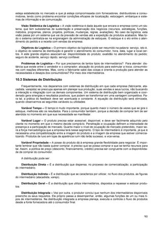 90
esteja estabelecida no mercado e que já esteja compromissada com fornecedores, distribuidores e consu-
midores, tendo como problema encontrar condições eficazes de localização, estocagem, embarque e siste-
mas de informação e de comunicação.
Visão Sistêmica da Logística – A visão sistêmica é dada àquele que encara a empresa como um sis-
tema, que tem subsistemas de sustentação e preservação dos negócios (recursos, estratégias, funções,
métodos, programas, planos, projetos, políticas, mudanças, regras, avaliações). No caso da logística, esta
visão passa por um sistema que vai da previsão de vendas até a expedição de produtos acabados. Mas to-
do o sistema centraliza-se na engrenagem da administração de estoques. O estoque é o elo entre o aten-
dimento do pedido e a receita com vendas da empresa.
Objetivos da Logística – O primeiro objetivo da logística pode ser resumido na palavra: serviço, isto é,
o objetivo do sistema de distribuição é garantir o atendimento do consumidor, hora, data, lugar e local cer-
tos. A este grande objetivo associam-se: disponibilidade do produto; exatidão no atendimento do pedido;
seguro de acidente, serviço rápido, serviço confiável.
Problemas de Logística – Por que precisamos de tantos tipos de intermediários? Para atender: dis-
tância que existe entre o vendedor e o comprador; alocação do produto para estimular a troca; consumido-
res com reações diferentes. Mas, como o fabricante sabe das coisas e orienta a produção para atender as
necessidades e desejos dos consumidores? Por meio dos intermediários.
10.3 Sistemas de Distribuição
Frequentemente, nos deparamos com sistemas de distribuição em que cada empresa (fabricante, ata-
cadista, varejista) se preocupa apenas em planejar sua produção, suas vendas e seus lucros, não buscando
a interação e integração com os demais componentes. Um sistema de distribuição bem organizado e coor-
denado gera sinergias e resultados positivos, que podem se transformar em uma vantagem competitiva. Pa-
ra tal, a prática do feedback deve ser acentuada e constante. A equação da distribuição será otimizada,
quando observarmos as seguintes variáveis ou utilidades:
Variável Tempo – O tempo é muito importante, porque quanto maior o número de vezes que se gira o
estoque, melhores são os resultados. Para o consumidor também, porque a decisão de comprar tem de ser
atendida no momento em que sua necessidade se manifestar.
Variável Lugar – O produto precisa estar acessível, disponível, e deve ser facilmente adquirido pelo
cliente no momento em que o mesmo decide comprá-lo. Penetração e ocupação definem a intensidade de
presença e a participação de mercado. Quanto maior o nível de ocupação de mercado pretendido, maior se-
rá a força mercadológica que a empresa terá nesse segmento. O tipo de intermediário é importante, já que é
necessária uma compatibilização entre a imagem do produto e a imagem da empresa que estiver comercia-
lizando. Produtos de luxo em lojas de aparência ruim não terão sucesso, e vice-versa.
Variável Propriedade – A posse do produto dá à empresa grande flexibilidade para negociar. É impor-
tante lembrar que não basta querer comprar, é preciso que se possa comprar e que se tenha recursos para
tal. Assim, a política de preço (desconto, financiamento, crédito) precisa ser congruente com a disponibilida-
de de comprar do consumidor.
A distribuição pode ser:
Distribuição Direta – É a distribuição que dispensa, no processo de comercialização, a participação
do intermediário.
Distribuição Indireta – É a distribuição que se caracteriza por utilizar, no fluxo dos produtos, as figuras
do intermediário (atacadista, varejo).
Distribuição Geral – É a distribuição que utiliza intermediários, dispostos a repassar e estocar produ-
tos.
Distribuição Integrada – Vez por outra, o produtor conclui que nenhum dos intermediários disponíveis
preenche os seus requisitos. Ele próprio passa a desempenhar, então, algumas funções de um ou mais ti-
pos de intermediários. Na distribuição integrada a empresa planeja, executa e controla o fluxo de produtos
desde a fonte fornecedora até o consumidor final.
 