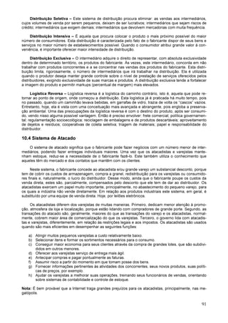 91
Distribuição Seletiva – Este sistema de distribuição procura eliminar: as vendas aos intermediários,
cujos volumes de venda por serem pequenos, deixam de ser lucrativos; intermediários que sejam riscos de
crédito; intermediários que exigem demais; intermediários que devolvem mercadorias com muita frequência.
Distribuição Intensiva – É aquela que procura colocar o produto o mais próximo possível do maior
número de consumidores. Esta distribuição é caracterizada pelo fato de o fabricante dispor de seus bens e
serviços no maior número de estabelecimentos possível. Quando o consumidor atribui grande valor à con-
veniência, é importante oferecer maior intensidade de distribuição.
Distribuição Exclusiva – O intermediário adquire o direito de representar, com absoluta exclusividade
dentro de determinado território, os produtos do fabricante. Às vezes, este intermediário, concorda em não
trabalhar com produtos concorrentes e a se concentrar nas vendas dos produtos do fabricante. Esta distri-
buição limita, rigorosamente, o número de intermediários que irá trabalhar na distribuição. Ela é utilizada
quando o produtor deseja manter grande controle sobre o nível de prestação de serviços oferecidos pelos
distribuidores, exigindo exclusividade de suas marcas e produtos. A distribuição exclusiva tende a fortalecer
a imagem do produto e permitir markups (percentual de margem) mais elevados.
Logística Reversa – Logística reversa é a logística do caminho contrário, isto é, aquela que pode re-
tornar ao ponto de origem, onde começou a distribuição. Esta logística já é praticada há muito tempo, pois
no passado, quando um caminhão levava bebidas, em garrafas de vidro, trazia de volta os “cascos” vazios.
Entretanto, hoje, ela é vista com uma conceituação mais avançada e abrangente, pois engloba a preserva-
ção ambiental. Uma das preocupações da logística reversa é com o destino do produto, após ser consumi-
do, vendo nisso alguma possível vantagem. Então é preciso envolver: frete comercial; política governamen-
tal; regulamentação socioecológica; reciclagem de embalagens e de produtos descartáveis; aproveitamento
de dejetos e resíduos; cooperativas de coleta seletiva; triagem de materiais; papel e responsabilidade do
distribuidor.
10.4 Sistema de Atacado
O sistema de atacado significa que o fabricante pode fazer negócios com um número menor de inter-
mediários, podendo fazer entregas individuais maiores. Uma vez que os atacadistas e varejistas mante-
nham estoque, reduz-se a necessidade de o fabricante fazê-lo. Este também utiliza o conhecimento que
aqueles têm do mercado e dos contatos que mantêm com os clientes.
Neste sistema, o fabricante concede ao atacadista e/ou grande varejo um substancial desconto, porque
tem de cobrir os custos de armazenagem, compra a granel, redistribuição para os varejistas ou consumido-
res finais e, naturalmente, o lucro do distribuidor. Desse modo, ainda que o fabricante poupe os custos da
venda direta, estes são, parcialmente, compensados pelo desconto que ele tem de dar ao distribuidor. Os
atacadistas exercem um papel muito importante, principalmente, no abastecimento do pequeno varejo, para
os quais a indústria não vende diretamente. Em relação aos produtos industriais este sistema, em geral, é
substituído por uma equipe de venda direta. Hoje, por leilões eletrônicos.
Os atacadistas diferem dos varejistas de muitas maneiras. Primeiro, dedicam menor atenção à promo-
ção, atmosfera da loja e localização, porque estão lidando com compradores de grande porte. Segundo, as
transações do atacado são, geralmente, maiores do que as transações do varejo e os atacadistas, normal-
mente, cobrem maior área de comercialização do que os varejistas. Terceiro, o governo lida com atacadis-
tas e varejistas, diferentemente, em relação às restrições legais e aos impostos. Os atacadistas são usados
quando são mais eficientes em desempenhar as seguintes funções:
a) Atingir muitos pequenos varejistas a custo relativamente baixo.
b) Selecionar itens e formar os sortimentos necessários para o consumo.
c) Conseguir maior economia para seus clientes através da compra de grandes lotes, que são subdivi-
didos em outros menores.
d) Oferecer aos varejistas serviço de entrega mais ágil.
e) Antecipar compras e pagar pontualmente as faturas.
f) Assumir risco a partir do momento em que tomam posse dos bens.
g) Fornecer informações pertinentes às atividades dos concorrentes, seus novos produtos, suas políti-
cas de preços, por exemplo.
h) Ajudar os varejistas a melhorar suas operações, treinando seus funcionários de vendas, orientando
sobre sistemas de contabilidade e controle de estoque.
Nota: É bem provável que a Internet traga grandes prejuízos para os atacadistas, principalmente, nas me-
galópolis.
 