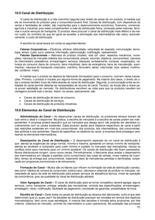 92
10.5 Canal de Distribuição
O canal de distribuição é a rota (caminho) seguida pelo direito de posse de um produto, à medida que
ele se movimenta do produtor para o consumidor/usuário final. Canais de distribuição, com dispositivos de
venda e facilidades de crédito, são importantes para o desenvolvimento econômico, financeiro, comercial,
agrícola e industrial, pois estes complementam a rede de distribuição física, composta pelas rodovias, ferro-
vias e outros serviços de transporte. O produtor deve procurar o canal de distribuição mais efetivo e de me-
nor custo. Ao contrário do que em geral se acredita, a eliminação dos intermediários não reduz, automati-
camente, o custo da distribuição.
A escolha do canal levará em conta os seguintes fatores:
Fatores Corporativos – Eficiência, eficácia, efetividade, velocidade de resposta, comunicação, tecno-
logia, tempo, custo, lucro, sistema, informação, padronização, codificação, rastreamento.
Fatores Operacionais – Natureza do produto (modelo, vida útil, valor, aspectos mecânicos, inova-
ções); natureza do mercado (hábitos dos consumidores, preços, volumes, objetivos, concorrentes); natureza
do intermediário (assistência, armazenagem, serviços, estoques, embalamento, compras, cooperação); na-
tureza do consumo (bens de consumo, bens industriais, bens de emergência, bens de manutenção, supri-
mentos); natureza do transporte (rodoviário, marítimo, ferroviário, aéreo, intermodal, duto, esteira, multimo-
dal, contêiner, misto).
À medida que o produto se desloca do fabricante (fornecedor) para o consumo, ocorrem várias transa-
ções. Primeiro, o produto é trocado por alguma forma de pagamento. Na maioria dos casos, o direito de u-
sar o produto também troca de mãos através do canal de distribuição. Segundo, a comunicação entre as en-
tidades do canal permite detectar as necessidades de recurso do canal. Terceiro, as trocas são a chave pa-
ra prover satisfação ao mercado. Os distribuidores escolhem as rotas para que os produtos resultem em
vantagens durante todo o tempo. Assim, os canais, basicamente, são:
• Canais de distribuição de bens de consumo.
• Canais de distribuição de serviços.
• Canais de distribuição de produtos industriais.
10.6 Elementos do Canal de Distribuição
Administração do Canal – Ao desenvolver canais de distribuição, os produtores sempre tiveram de
lutar entre o ideal e o disponível. Na prática, a escolha de mercados e a escolha de canais podem ser inde-
pendentes. A empresa poderá descobrir que os mercados que deseja servir não poderão ser atendidos lu-
crativamente com os canais existentes. Cada produtor ajusta seus objetivos específicos de canal a partir
das restrições existentes em nível dos consumidores, dos produtos, dos intermediários, dos concorrentes,
das políticas e dos ambientes. Depois de especificar os objetivos do canal, a empresa deve prosseguir ana-
lisando os elementos intermediários.
Desempenho do Canal de Distribuição – O desempenho esperado de um canal de distribuição é
que: atenda as exigências de carga normal, mínima e máxima; apresente um tempo mínimo de transporte;
atenda ao vendedor e comprador para custo mínimo e cuidado no manuseio das mercadorias; reduza os
conflitos entre seus membros para um mínimo aceitável. Os canais de distribuição não ficam paralisados.
Novos distribuidores surgem, como novos canais. Periodicamente, o fabricante deve avaliar o desempenho
dos intermediários em relação a padrões como cumprimento das cotas de vendas, níveis médios de inven-
tário, tempo de entrega aos consumidores, tratamento dado às mercadorias perdidas e danificadas, coope-
ração em programas promocionais e de treinamento.
Formação do Canal – Muitos são os fatores que influem na formação da rede de distribuição (canais),
tais como: hábitos de compra do consumidor; público-alvo; natureza e potencial do produto no mercado; ne-
cessidade de apoio da rede de distribuição para prestar serviços de assistência técnica; modo de operação
da concorrência; grau de qualidade do canal de distribuição adotado.
Valor Agregado do Canal – O canal de distribuição para se tornar competitivo deverá agregar alguns
serviços, como: transporte, entrega, seleção das mercadorias, controle das especificações, armazenagem,
embalagem, rótulo, codificação, facilidade de pagamento, concessão de garantias, possibilidade de troca.
Escolha do Canal – Dado todos os canais de distribuição ao alcance dos fabricantes, como é que eles
determinam qual ou quais usar? As decisões de distribuição precisam ser tomadas em termos dos objetivos
mercadológicos, bem como suas estratégias. A maioria das decisões é tomada pelos produtores, por três
critérios: cobertura do mercado, controle do intermediário e custo operacional. Na avaliação das principais
 