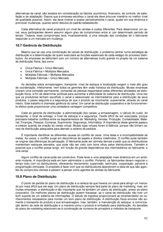 93
alternativas de canal, são levados em consideração os fatores: econômico, financeiro, de controle, de satis-
fação e de adaptação. Depois que a empresa escolheu o canal ela deve procurar mantê-lo no melhor nível
de qualidade possível. Assim, ela deve motivar e avaliar periodicamente o canal, ajudar em sua dinâmica e
promover mudanças, quando sentir desvios do padrão estabelecido.
Cada alternativa de canal produzirá um nível de vendas e custos diferentes. Para desenvolver um ca-
nal, seus participantes devem assumir algum grau de compromisso entre si, por determinado período de
tempo. Todavia, esse compromisso leva, invariavelmente, a uma redução das condições de o fabricante
responder a um mercado em mudança.
10.7 Gerência da Distribuição
Mesmo que se use uma combinação de canais de distribuição, o problema central numa estratégia de
distribuição é a determinação de quem executará as funções essenciais de cada estágio do processo distri-
butivo. As empresas se defrontam com um número de alternativas muito grande no projeto de um sistema
de distribuição física, tais como:
• Única Fábrica > Único Mercado
• Única Fábrica > Múltiplos Mercados
• Múltiplas Fábricas > Múltiplos Mercados
• Múltiplas Fábricas > Único Mercado
As decisões sobre armazenagem, transporte, nível de estoque e localização exigem o mais alto grau
de coordenação. Infelizmente, nem todos os gerentes têm visão holística da distribuição. Muitas empresas
criaram uma comissão permanente, composta de pessoal responsável pelas diferentes atividades da distri-
buição física, a fim de determinar políticas para aumentar a efetividade do sistema de distribuição. Uma vez
que os produtores tenham escolhido o canal e selecionado os intermediários para a distribuição de seus
produtos, o passo seguinte é a segurança de que o produto se movimente, suavemente, através do canal
inteiro. Este trabalho é chamado gerência do canal. Um canal de distribuição cooperativo e de funcionamen-
to efetivo pode proporcionar uma verdadeira vantagem competitiva.
Cabe ao gerente de distribuição: a administração dos canais, a armazenagem, o cálculo do custo, do
transporte, o local de entrega, o nível de estoque e a segurança. Tarefa difícil de ser executada, porque
precisará trabalhar conflitos entre os departamentos de: Marketing, Vendas, Produção, Contabilidade, Mate-
rial, Finanças, Pessoal, Compras, Suprimento, Segurança, Informática. A importância deste gerente passou
a crescer quando da criação do varejo virtual. Muitas lojas virtuais foram à falência, porque não tinham ca-
nais de distribuição adequados para atender a carteira de pedidos.
É importante identificar as diferentes causas do conflito de canal. Uma delas é a incompatibilidade de
metas. Às vezes, o conflito surge em decorrência de papéis e direitos indefinidos. O conflito pode também
se originar das diferenças de percepção. O fabricante pode ser otimista demais e pedir que os distribuidores
mantenham estoques elevados, que pode não ser visto com bons olhos pelos distribuidores. Também é
possível que o conflito possa surgir, em função da grande dependência dos intermediários ao fabricante, e
vice-versa.
Algum conflito de canal pode ser construtivo. Pode levar a uma adaptação mais dinâmica em um ambi-
ente mutante. A importância está em bem administrar o conflito. Portanto, os fabricantes devem negociar o
tempo todo com os distribuidores, oferecendo treinamento, supervisão, estímulos, cooperação, parceria e
programação otimizada. O propósito é fazer com que os distribuidores abandonem a ideia de que são agen-
tes de compra dos clientes e passem a pensar como agentes de vendas do fabricante.
10.8 Plano de Distribuição
O ponto de partida do plano de distribuição é a certeza de que haverá um canal para atingir um merca-
do por mais difícil que ele seja. Um plano de distribuição sempre fará parte do plano de marketing, mas, em
muitas empresas, a distribuição é tão importante que há também um plano de distribuição, anexo ao plano
corporativo. Os melhores planos de distribuição podem fracassar, se o canal de distribuição não tiver um
bom suporte de um sistema de informações. O estudo de logística proporcionará ao empreendedor os co-
nhecimentos necessários para montar um bom plano de distribuição. A distribuição física envolve não so-
mente o transporte do produto e sua armazenagem, mas, também, a manutenção do estoque, a comunica-
ção dentro da rede de distribuição e a maneira como o produto é embalado para distribuição. As decisões
do plano de marketing relacionam-se à combinação de números de armazéns e métodos de transporte.
 