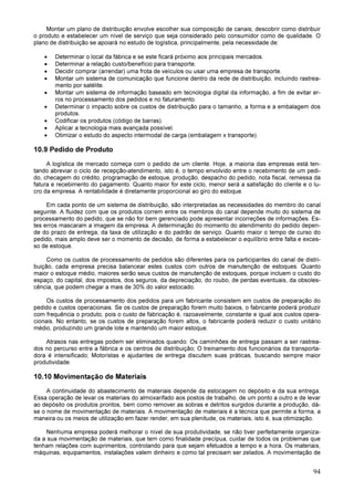 94
Montar um plano de distribuição envolve escolher sua composição de canais; descobrir como distribuir
o produto e estabelecer um nível de serviço que seja considerado pelo consumidor como de qualidade. O
plano de distribuição se apoiará no estudo de logística, principalmente, pela necessidade de:
• Determinar o local da fábrica e se este ficará próximo aos principais mercados.
• Determinar a relação custo/benefício para transporte.
• Decidir comprar (arrendar) uma frota de veículos ou usar uma empresa de transporte.
• Montar um sistema de comunicação que funcione dentro da rede de distribuição, incluindo rastrea-
mento por satélite.
• Montar um sistema de informação baseado em tecnologia digital da informação, a fim de evitar er-
ros no processamento dos pedidos e no faturamento.
• Determinar o impacto sobre os custos de distribuição para o tamanho, a forma e a embalagem dos
produtos.
• Codificar os produtos (código de barras).
• Aplicar a tecnologia mais avançada possível.
• Otimizar o estudo do aspecto intermodal de carga (embalagem x transporte).
10.9 Pedido de Produto
A logística de mercado começa com o pedido de um cliente. Hoje, a maioria das empresas está ten-
tando abreviar o ciclo de recepção-atendimento, isto é, o tempo envolvido entre o recebimento de um pedi-
do, checagem do crédito, programação de estoque, produção, despacho do pedido, nota fiscal, remessa da
fatura e recebimento do pagamento. Quanto maior for este ciclo, menor será a satisfação do cliente e o lu-
cro da empresa. A rentabilidade é diretamente proporcional ao giro do estoque.
Em cada ponto de um sistema de distribuição, são interpretadas as necessidades do membro do canal
seguinte. A fluidez com que os produtos correm entre os membros do canal depende muito do sistema de
processamento do pedido, que se não for bem gerenciado pode apresentar incorreções de informações. Es-
tes erros mascaram a imagem da empresa. A determinação do momento do atendimento do pedido depen-
de do prazo de entrega, da taxa de utilização e do padrão de serviço. Quanto maior o tempo de curso do
pedido, mais amplo deve ser o momento de decisão, de forma a estabelecer o equilíbrio entre falta e exces-
so de estoque.
Como os custos de processamento de pedidos são diferentes para os participantes do canal de distri-
buição, cada empresa precisa balancear estes custos com outros de manutenção de estoques. Quanto
maior o estoque médio, maiores serão seus custos de manutenção de estoques, porque incluem o custo do
espaço, do capital, dos impostos, dos seguros, da depreciação, do roubo, de perdas eventuais, da obsoles-
cência, que podem chegar a mais de 30% do valor estocado.
Os custos de processamento dos pedidos para um fabricante consistem em custos de preparação do
pedido e custos operacionais. Se os custos de preparação forem muito baixos, o fabricante poderá produzir
com frequência o produto, pois o custo de fabricação é, razoavelmente, constante e igual aos custos opera-
cionais. No entanto, se os custos de preparação forem altos, o fabricante poderá reduzir o custo unitário
médio, produzindo um grande lote e mantendo um maior estoque.
Atrasos nas entregas podem ser eliminados quando: Os caminhões de entrega passam a ser rastrea-
dos no percurso entre a fábrica e os centros de distribuição; O treinamento dos funcionários da transporta-
dora é intensificado; Motoristas e ajudantes de entrega discutem suas práticas, buscando sempre maior
produtividade.
10.10 Movimentação de Materiais
A continuidade do abastecimento de materiais depende da estocagem no depósito e da sua entrega.
Essa operação de levar os materiais do almoxarifado aos postos de trabalho, de um ponto a outro e de levar
ao depósito os produtos prontos, bem como remover as sobras e detritos surgidos durante a produção, dá-
se o nome de movimentação de materiais. A movimentação de materiais é a técnica que permite a forma, a
maneira ou os meios de utilização em fazer render, em sua plenitude, os materiais, isto é, sua otimização.
Nenhuma empresa poderá melhorar o nível de sua produtividade, se não tiver perfeitamente organiza-
da a sua movimentação de materiais, que tem como finalidade precípua, cuidar de todos os problemas que
tenham relações com suprimentos, controlando para que sejam efetuados a tempo e a hora. Os materiais,
máquinas, equipamentos, instalações valem dinheiro e como tal precisam ser zelados. A movimentação de
 