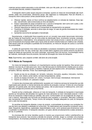 95
materiais sempre estará associada a outra atividade, visto que não pode, por si só, assumir a condição de
uma atividade discreta, isolada e independente.
O transporte interno pode causar prejuízos à empresa, quando os meios de movimentação são insufi-
cientes, estão mal conservados, oferecendo perigo; são vagarosos ou inadequados. Para ser eficiente, o
transporte interno deve possuir certas características, tais como:
• Oferecer rapidez, dando um fluxo contínuo ao abastecimento e à retirada de materiais. Essa rapi-
dez, naturalmente, está condicionada ao ritmo de trabalho.
• Possuir capacidade de carga compatível com o volume a transportar, bem como com o peso, a dis-
tância que será percorrida e as vias que serão utilizadas.
• Oferecer segurança ao material que é transportado ao equipamento e ao pessoal.
• Flexibilizar a utilização, servindo a vários tipos de carga, no caso de grande diversidade dos materi-
ais por transportar.
• Apresentar economia de operação e manutenção.
Recentemente, a distribuição física expandiu-se em um conceito mais amplo denominado Administra-
ção da Cadeia de Suprimentos, que se inicia antes da distribuição física, envolvendo compras, produção,
produtos acabados e destinatários. Uma perspectiva ainda mais ampla envolve o estudo de como os pró-
prios fornecedores da empresa obtêm seus inputs antes de serem transformados em matéria a ser utilizada.
Este estudo pode dar condições a qualidade dos fornecedores, os meios de redução de custos e o aumento
da produtividade.
A cadeia de suprimentos inclui todas as atividades e processos necessários para fornecer um produto
a um consumidor final. Por isso, ainda hoje, não é errado definir logística como sendo sinônimo de adminis-
tração da cadeia de suprimentos, de modo a abranger: suprimento físico de insumos, movimentação interna
de materiais, distribuição física de produtos, técnicas de otimização dos meios de transporte.
Nota: Suprimentos, sob o aspecto contábil, são bens de curta duração.
10.11 Meios de Transporte
Os meios de transporte constituem um importantíssimo serviço auxiliar de logística. Eles servem para
deslocar recursos de um lado para outro, isto é, das fábricas para os distribuidores e destes para os consu-
midores e usuários. Também ajudam a transferir materiais de toda espécie entre: almoxarifados, depósitos,
armazéns, fábricas, fazendas, minas. Sua classificação pode ser:
• Quanto ao tipo de via utilizada, em: terrestre, rodoviário, ferroviário, aquático, hidroviário, marítimo,
aéreo, duto, esteira, ponte rolante, correias transportadoras, calhas.
• Quanto ao espaço envolvido, em: urbano, municipal, intermunicipal, interestadual, internacional.
• Quanto ao conteúdo, em: pessoas e cargas.
A maioria das empresas está, perfeitamente, equipada com modernos serviços de transportes que são
organizados para atender a intensa demanda dos setores de produção e serviço. O êxito de uma empresa
depende, em grande parte, dos meios rápidos que possui, não só para buscar a matéria-prima, como tam-
bém para entrega dos produtos aos consumidores.
Quando se faz a distribuição, utiliza-se um meio de transporte. A utilidade do transporte é maximizada
quando as mercadorias são alocadas nos lugares de maior demanda na maior velocidade possível. A efici-
ência do transporte é determinada por padrões, tais como: Conformidade com as exigências de carga nor-
mal e máxima; Adequação dos terminais de transporte para vendedor e comprador; Manuseio cuidadoso
das mercadorias em movimento; Tempo mínimo de transporte; Relação adequada do custo do transporte
com o valor da mercadoria.
As escolhas de transporte afetarão o preço do produto, a pontualidade da entrega e as condições físi-
cas dos bens que afetarão a satisfação do consumidor. Os responsáveis pelo transporte consideram veloci-
dade, frequência, dependência, capacidade, disponibilidade e custo, como variáveis para dimensionar custo
e qualidade no atendimento. O transporte rodoviário, em geral, atende simultaneamente a estas variáveis e,
por tal, é o preferido.
As empresas têm de tomar decisões quanto à maneira que proporcionam melhor custo/benefício de
transportar seus produtos. Isso envolve a decisão de comprar, arrendar, alugar ou contratar uma empresa
transportadora. As empresas prestadoras de serviços de transporte cobram, como qualquer outra empresa,
 