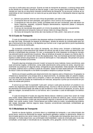 96
uma taxa ou tarifa pelos seus serviços. Quando se trata do transporte de pessoas, a cobrança dessa tarifa
se faz através de um bilhete. Quando se trata de cargas, o valor que se paga é denominado frete. O frete é
cobrado por meio de um documento chamado conhecimento de transporte. Ao se procurar combinar as ca-
racterísticas do bom transporte com os meios de que se pode lançar mão, é interessante observar algumas
premissas:
• Sempre que possível, deve-se usar a força da gravidade, que nada custa.
• O transporte deve ser bem planejado, para garantir o fluxo contínuo da circulação de materiais.
• O transporte por meio de carros, pontes, guindastes deve ser bem coordenado, para não deixar ma-
teriais (máquinas, pessoas), ocupando espaços desnecessários, esperando passar o transporte,
porque este os atrapalha.
• O serviço de manutenção deve garantir um mínimo de paradas de máquinas e equipamentos.
• Cada alternativa de transporte implica em tempo médio de entrega diferente.
• Os meios de transporte mais lentos são mais baratos em frete, porém, mais caros em vendas.
10.12 Custo do Transporte
O custo do transporte é o somatório das despesas relativas à transferência de recursos, racionalização,
de rotas das frotas, otimização de espaços de estocagem, através de estudos de modularização para car-
gas e fracionamento das mesmas, e de depósitos que venham a ser o lugar geométrico (ponto equidistante)
de pequenos centros de distribuição.
Os sucessivos aumentos dos custos do transporte, nos últimos anos, tornaram a distribuição uma
questão crucial que muitos executivos não hesitam em afirmar que são os seus custos que determinam atu-
almente a rentabilidade das empresas. Por isso, a necessidade de cortar despesas na entrega de mercado-
rias está estimulando experiências inovadoras. Mas as tentativas de ajustar as cargas e os roteiros das fro-
tas à nova realidade nem sempre têm lances tão espetaculares. Hoje, as empresas aprofundam estudos de
logística e estão sempre perguntando se o canal de distribuição é o mais adequado. Até pensam em parce-
ria com outras empresas concorrentes.
Enquanto algumas empresas procuram investir na busca de novos materiais, leves e econômicos, para
suas carrocerias (vagões, contêineres), outras estão abandonando certos pontos de venda, reduzindo sen-
sivelmente sua presença em algumas áreas, entregando-as para atacadistas. Estas decisões são difíceis e
arriscadas, podendo levar a conflitos e perda de mercados. Apesar de todos esses esforços, a necessidade
de reduzir custos de transporte é uma tarefa incompleta e receptiva a qualquer boa ideia.
Dentre as principais questões para desenvolvimento dos negócios está a infraestrutura. Os gargalos na
infraestrutura representam uma ameaça séria ao desenvolvimento. As estradas estão em péssimo estado,
os portos estão saturados, faltam silos e armazéns, o frete é caro demais devido à falta de ferrovias e hidro-
vias. Há uma série de projetos de investimentos em hidrovias, aeroportos e portos que se encontra em pro-
cesso de análise pelo governo.
É comum se ouvir falar na expressão “custo país”, porque o custo para se produzir um produto é o so-
matório dos dispêndios para transformar matérias-primas, insumos e mão de obra em um produto. Mas es-
tes elementos de transformação não estão ao lado da fábrica e muito menos do aeroporto, do porto, da es-
trada de rodagem, da estrada de ferro ou da hidrovia, isto é, aumentam o custo de fabricação e de distribui-
ção.
O custo de transporte é função dos seguintes fatores básicos: distância (custos fixos variam de modal
para modal); tarifas (determinadas diferentemente segundo as áreas de cobertura, peso, volume e especifi-
cações); acondicionamento (custos são discriminatórios segundo a natureza do bem transportado, perecibi-
lidade, risco, perda, quebra, roubo). Outros fatores que incidem sobre os custos, considerados secundários,
são: cargas, descargas, retornos, seguros, taxas, impostos, conveniências (velocidade, confiabilidade, ga-
rantia, flexibilidade).
10.13 Modalidade de Transporte
Quando se discute logística, a primeira ideia é a modalidade de transporte, o uso indiscriminado dos
portos secos, centros de distribuição de cargas, significando agilidade e rapidez no atendimento. Modal é a
denominação genérica dos vários modos de transporte. A configuração dos transportes deve levar em con-
sideração: os modais disponíveis; sua combinação (intermodalidade); custos de construção para novas vias;
competição; conservação e manutenção da via; topografia, clima, geografia; volume a transportar.
 