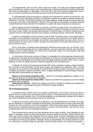97
Os transportadores, cada vez mais, estão combinando modais, em função das vantagens específicas
para a empresa que remete a carga e suas implicações para os demais elementos do canal de distribuição,
bem como a armazenagem e a estocagem. Como visto não é fácil tomar decisões isoladamente, pois re-
quer um consenso que otimize os recursos para todo o meio de transporte e seus envolvidos.
A multimodalidade já está incorporada ao vocabulário dos empresários e usuários de transportes. Con-
tudo, ainda são pouco traduzidos na prática, principalmente, quando se compara os sistemas operacionais
existentes no mercado. O caminhão transporta, em longas distâncias, cargas de grande volume e peso, pa-
ra as quais o trem seria o mais adequado. Também a via fluvial deve ser recuperada e otimizada. No Brasil
a predominância do modal rodoviário é incontestável e o quadro não muda, sai governo e entra governo.
Mesmo afetado por essas dificuldades, o transporte rodoviário de cargas evoluiu nos últimos anos. In-
vestiram na informatização e na racionalização dos processos de gestão. Otimizaram os serviços e busca-
ram outros modais. Existe uma demanda reprimida para o modal ferroviário, por falta de investimentos que
o governo teima em não passar tudo para a livre iniciativa. As políticas públicas, neste sentido, são pífias.
A gerência de transporte procura minimizar o custo do frete. Ela prefere meios menos dispendiosos e
embarques menos frequentes e volumosos. A análise do sistema viário principal de uma cidade permite o
entendimento preliminar da movimentação dos veículos e das pessoas dentro do tecido urbano. Assim, é
possível avaliar: as áreas, mais ou menos, servidas em termos viários; os principais entroncamentos; os ti-
pos e volumes de fluxos.
De um modo geral, os sistemas viários apresentam hierarquia entre as suas vias. Por exemplo, é divi-
dido em: rede primária (grandes fluxos e longas distâncias), com vias expressas e artérias; rede secundária
(tráfego de curta e média distância, com menos fluxo e velocidade média), com vias coletoras; rede local
(tráfego pequeno e baixa velocidade).
Um dos fatores críticos para o estudo de tráfego é a localização dos pontos logísticos de atendimento.
O mapeamento das áreas de concentração das atividades de comércio e dos polos geradores de serviços
contribuirá para a identificação dos principais pontos de atração varejista da cidade. Desse modo, a organi-
zação de um banco de dados associado a elementos geográficos tem importância vital.
A utilização do Código de Endereçamento Postal (CEP) ajuda a identificar a região, unidade da federa-
ção, município e suas microáreas. Os três últimos dígitos para logradouros e segmentos deles. Uma das
vantagens do uso do CEP é a possibilidade do processamento da base de dados. Os quatro ou três primei-
ros dígitos representam polígonos, permitindo, assim, a rápida identificação do local de entrega. Outras fer-
ramentas para o gerenciamento do tráfego são:
Sistema de Informações Geográficas (GIS) – Sistema de informações geográficas, baseado no ma-
peamento de dados por um sistema de coordenadas.
Sistema de Posicionamento Global (GPS) – Sistema que determina a posição do ponto em relação
as latitude, altura e longitude.
Sensoriamento Remoto – Sistema de imagens que permite a tomada de decisão para situações em
um dado momento. A aerofotogametria ajuda a confeccionar mapas temáticos.
10.14 Armazenamento
O armazenamento é definido como uma função da distribuição e que envolve o tempo de espera e
guarda, até que o produto seja movimentado para seu destino. A transferência de bens do produtor ao con-
sumidor exige grande manuseio físico. Os produtos acabados (ou semiacabados) precisam ser armazena-
dos, tanto no estabelecimento do produtor como no do distribuidor.
O sistema de armazéns pode pertencer ao fabricante, aos seus distribuidores ou a ambos. As empre-
sas que abastecem uma grande variedade de distribuidores, de grandes redes de varejo a pequenas lojas,
precisam ter muitos armazéns e uma frota diversificada. Todas as empresas querem ter estoques suficien-
tes de produtos acabados disponíveis para satisfazer a procura dos consumidores, mas isso tem de ser
contrabalançado pelo custo da manutenção de estoques.
Toda empresa precisa estocar seus bens acabados até que sejam vendidos. Uma instalação de esto-
cagem é necessária, porque os ciclos de produção e consumo raramente coincidem. Muitos produtos agrí-
colas, cujo consumo é diário, são produzidos de forma sazonal. Então, é preciso a estocagem para superar
os conflitos entre quantidades demandadas e tempo de atendimento. Os tipos de armazenamento podem
ser listados em termos de propriedade, instalação, serviço e especialidade. Os armazéns podem ser: públi-
cos, particulares, custodiais (carga sob garantia) e governamentais. Mesmo em armazéns particulares, o
 