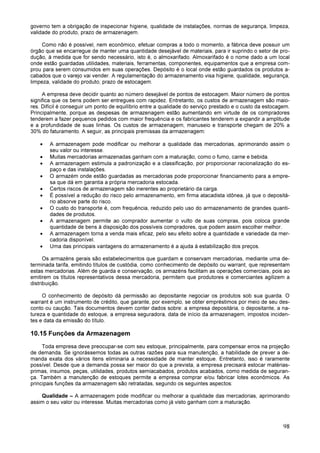 98
governo tem a obrigação de inspecionar higiene, qualidade de instalações, normas de segurança, limpeza,
validade do produto, prazo de armazenagem.
Como não é possível, nem econômico, efetuar compras a todo o momento, a fábrica deve possuir um
órgão que se encarregue de manter uma quantidade desejável de materiais, para ir suprindo o setor de pro-
dução, à medida que for sendo necessário, isto é, o almoxarifado. Almoxarifado é o nome dado a um local
onde estão guardadas utilidades, materiais, ferramentas, componentes, equipamentos que a empresa com-
prou para serem consumidos em suas operações. Depósito é o local onde estão guardados os produtos a-
cabados que o varejo vai vender. A regulamentação do armazenamento visa higiene, qualidade, segurança,
limpeza, validade do produto, prazo de estocagem.
A empresa deve decidir quanto ao número desejável de pontos de estocagem. Maior número de pontos
significa que os bens podem ser entregues com rapidez. Entretanto, os custos de armazenagem são maio-
res. Difícil é conseguir um ponto de equilíbrio entre a qualidade do serviço prestado e o custo da estocagem.
Principalmente, porque as despesas de armazenagem estão aumentando em virtude de os compradores
tenderem a fazer pequenos pedidos com maior frequência e os fabricantes tenderem a expandir a amplitude
e a profundidade de suas linhas. Os custos de armazenagem, manuseio e transporte chegam de 20% a
30% do faturamento. A seguir, as principais premissas da armazenagem:
• A armazenagem pode modificar ou melhorar a qualidade das mercadorias, aprimorando assim o
seu valor ou interesse.
• Muitas mercadorias armazenadas ganham com a maturação, como o fumo, carne e bebida.
• A armazenagem estimula a padronização e a classificação, por proporcionar racionalização do es-
paço e das instalações.
• O armazém onde estão guardadas as mercadorias pode proporcionar financiamento para a empre-
sa que dá em garantia a própria mercadoria estocada.
• Certos riscos de armazenagem são inerentes ao proprietário da carga.
• É possível a redução do risco pelo armazenamento, em firma atacadista idônea, já que o depositá-
rio absorve parte do risco.
• O custo do transporte é, com frequência, reduzido pelo uso do armazenamento de grandes quanti-
dades de produtos.
• A armazenagem permite ao comprador aumentar o vulto de suas compras, pois coloca grande
quantidade de bens à disposição dos possíveis compradores, que podem assim escolher melhor.
• A armazenagem torna a venda mais eficaz, pelo seu efeito sobre a quantidade e variedade da mer-
cadoria disponível.
• Uma das principais vantagens do armazenamento é a ajuda à estabilização dos preços.
Os armazéns gerais são estabelecimentos que guardam e conservam mercadorias, mediante uma de-
terminada tarifa, emitindo títulos de custódia, como conhecimento de depósito ou warrant, que representam
estas mercadorias. Além de guarda e conservação, os armazéns facilitam as operações comerciais, pois ao
emitirem os títulos representativos dessa mercadoria, permitem que produtores e comerciantes agilizem a
distribuição.
O conhecimento de depósito dá permissão ao depositante negociar os produtos sob sua guarda. O
warrant é um instrumento de crédito, que garante, por exemplo, se obter empréstimos por meio de seu des-
conto ou caução. Tais documentos devem conter dados sobre: a empresa depositária, o depositante, a na-
tureza e quantidade do estoque, a empresa seguradora, data de início da armazenagem, impostos inciden-
tes e data da emissão do título.
10.15 Funções da Armazenagem
Toda empresa deve preocupar-se com seu estoque, principalmente, para compensar erros na projeção
de demanda. Se ignorássemos todas as outras razões para sua manutenção, a habilidade de prever a de-
manda exata dos vários itens eliminaria a necessidade de manter estoque. Entretanto, isso é raramente
possível. Desde que a demanda possa ser maior do que a prevista, a empresa precisará estocar matérias-
primas, insumos, peças, utilidades, produtos semiacabados, produtos acabados, como medida de seguran-
ça. Também a manutenção de estoques permite a empresa comprar e/ou fabricar lotes econômicos. As
principais funções da armazenagem são retratadas, segundo os seguintes aspectos:
Qualidade – A armazenagem pode modificar ou melhorar a qualidade das mercadorias, aprimorando
assim o seu valor ou interesse. Muitas mercadorias como já visto ganham com a maturação.
 
