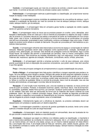 99
Controle – A armazenagem ajuda, por meio de um sistema de controle, a decidir quais níveis de esto-
que manter. O controle se faz pelo confronto da entrada e saída e pelo inventário.
Padronização – A armazenagem estimula a padronização e a classificação, por proporcionar raciona-
lização do espaço e das instalações.
Política – A armazenagem propicia condições de estabelecimento de uma política de estoque, cuja fi-
nalidade é a satisfação da demanda, por meio do controle do nível de estoque (estoque mínimo, estoque
médio, estoque máximo, giro do estoque).
Financiamento – A armazenagem feita em armazéns gerais facilita a capitação de crédito (capital),
dando em garantia a própria mercadoria.
Risco – A armazenagem reduz os riscos que os produtos possam vir a sofrer, como: alterações, adul-
terações e falsificações, tendo em vista que o risco é inerente ao proprietário ou detentor da carga. A altera-
ção do produto é o processo natural por que passa a mercadoria ao sofrer as modificações em sua compo-
sição, gosto, odor e forma. A adulteração do produto é a forma mentirosa de se comercializar um produto
que terá sua composição, propriedade e peso modificados, embora a embalagem diga outra coisa. A falsifi-
cação do produto ocorre alheia à vontade do fabricante. Ela pode ser provocada por intermediários ou pro-
dutores inescrupulosos.
Guarda – A armazenagem eficiente está relacionada à economia de espaço e conservação do material
estocado. Materiais guardados devem estar protegidos contra apodrecimento, oxidação, danificação por
qualquer meio, deterioração, por exemplo. Eles deverão ser protegidos contra as intempéries, fogo e outras
forças físicas. Os cuidados irão permitir a conservação por períodos, mais ou menos, prolongados, como
geralmente acontece. Para tomarmos as medidas necessárias e agir com segurança, cumpre saber se os
materiais são: explosivos, agentes de oxidação, inflamáveis, combustíveis, secos, úmidos, perecíveis.
Sortimento – A armazenagem permite a empresa aumentar o vulto de seus estoques, pois coloca
grande quantidade de bens à disposição dos possíveis compradores, que podem assim mais bem escolher
o que lhes agrada.
Preço – Uma das principais vantagens do armazenamento é a ajuda à estabilização dos preços.
Perda e Refugo – A armazenagem bem feita ajuda a identificar a margem esperada para perdas e re-
fugos. Há uma diferença entre refugos e perdas. Refugos são partes de bens tangíveis rejeitados durante o
processo de produção. Perdas são partes intangíveis não aproveitadas do produto gerado por um projeto.
Se a taxa de refugo for alta, mostra que, na empresa, podem estar acontecendo: erros de projeto do produ-
to; falhas no controle de qualidade; falhas no controle de produção; baixo nível de educação; mau uso das
funções administrativas; armazenagem incorreta; falta de treinamento.
Recepção – É uma função muito importante, pois, uma vez recebido os materiais, os riscos correm por
conta de quem os recebeu. Portanto, é necessário examinar: pedido, nota fiscal, fatura, nota de fornecimen-
to, quantidade, qualidade, estado físico-químico, por exemplo. Qualquer queixa sobre as especificações de-
ve ser relatada. Este setor deve ser estruturado de forma que os materiais não fiquem mofando em suas
prateleiras. Assim, tão logo o material comprado chegue, devem ser tomadas as seguintes providências:
baixa do pedido e respectiva comunicação ao Departamento de Compras; inspeção do produto; comunica-
ção da chegada do produto à seção requisitante; aviso à Contabilidade.
Expedição – Estreitamente ligada com a eficiência do depósito, os produtos solicitados devem ser
despachados com presteza e rapidez para um destino específico.
Custo – A armazenagem possibilita o acúmulo de grande quantidade de produto, tendo como conse-
quência a imediata redução do custo da carga fracionada.
Localização – Armazenagem, tanto em depósito quanto em almoxarifado, deve ser localizada de mo-
do que concilie o recebimento de materiais e a sua distribuição.
Arrumação – Quaisquer que sejam os critérios e os métodos usados na classificação, o importante é
que a mesma deva satisfazer as condições de irredutível e adequada. Isto é, um material não pode apare-
cer, ao mesmo tempo, em mais de uma classe, porque, se um mesmo material aparecer em listas diferen-
tes, a arrumação não é boa. A arrumação pode ser feita por: tamanho, peso, estado (líquido, gasoso, sóli-
do), facilitando a entrada e a saída, bem como economizando espaço. Sempre haverá a indicação do ende-
reço do material.
 