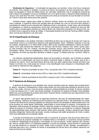 100
Sinalização de Segurança – A sinalização de segurança, por exemplo, indica onde fica a mangueira
de incêndio. Outro aspecto a ressaltar é a pintura do interior da empresa e de seus equipamentos. Assim,
todas as passagens e faixas de tráfego devem ser marcadas nitidamente. Isso é conseguido pintando-se
toda a largura da passagem numa cor contrastante com a cor geral do piso ou deixando faixas espessas de
uma cor viva, para servir de limite. Tal pintura atuará como aviso ao funcionário de que ele está na Corrente
de Trânsito e deve estar alerta para evitar acidente.
Caixotes móveis, usados para coletar ou distribuir material, devem ser pintados com cores que cha-
mem a atenção. A superfície interna dos caixotes deve ser pintada com uma cor que torne fácil verificar a
quantidade de material que foi colocada nele. Matérias-primas e mercadorias, muitas vezes, são empilhadas
em passagens ou diante de equipamento contra fogo, bloqueando toda a área. Espaços do piso que são
usados para a armazenagem periódica de material devem ser nitidamente marcados num Branco Forte, pa-
ra deixar livres e seguras as faixas de tráfego. A Associação Brasileira de Normas Técnicas (ABNT) estabe-
leceu normas que disciplina o uso das cores.
10.16 Classificação do Estoque
A classificação é uma análise ordenada e sistemática de itens que os agrupa de acordo com suas ca-
racterísticas comuns ou subdivide-os segundo suas especificações. Assim, classificar materiais é reuni-los
em classes, obedecendo a um determinado critério. Mas se faz necessário estabelecer critérios de classifi-
cação, como: pela natureza dos materiais, em: ferrosos, não ferrosos, madeira, vidro, tecido, líquido, gaso-
so; pelo emprego (uso) em: limpeza, manutenção, produção, serviço; pelo tamanho (volume); pelo peso
(densidade, massa). Uma vez estabelecido o critério de classificação, escolhe-se um método para agrupar
os materiais, de modo que seja fácil identificar a classe ou grupo. O método pode ser: numérico, literal ou
misto.
Os materiais, devidamente classificados, devem ser arrumados no armazém, que é dividido em seções
de acordo com a classificação. No banco de dados é suficiente digitar o material, ou código, para se ter o
endereço do mesmo. Como premissa básica deve-se dizer que cada material deve sempre encontrar uma
classe e somente uma, onde possa ser incluído. Uma classificação muito utilizada é a Classificação ABC,
que divide os materiais em três categorias:
Classe A – Pequena quantidade de itens (10%), mas grande valor (70%) investido/imobilizado.
Classe B – Quantidade média de itens (30%) e médio valor (20%) investido/imobilizado.
Classe C – Grande quantidade de itens (60%) e pequeno valor (10%) investido/imobilizado.
10.17 Gerência de Estoques
A gerência de estoques é uma atividade cara, porque acarreta custos de: espaço para armazenamen-
to, seguro, manuseio e obsolescência. Estes custos podem ser diminuídos pela redução do tamanho do es-
toque, mas, então, corre-se o risco de perder vendas por indisponibilidade de produtos. É preciso equilibrar
o custo do estoque com o “custo” das vendas perdidas. Os gerentes de estoque enfrentam duas questões:
Determinar qual quantidade de produtos deve pedir? Quando efetuar o pedido para que haja produtos cons-
tantemente em disponibilidade?
Em geral, este gerente topará com os seguintes problemas: Alto grau de heterogeneidade dos materi-
ais em estoque; Estoques de matérias-primas excessivos em algumas linhas e não suficientes em outras;
Controle não eficiente de produtos acabados em estoques; Baixa movimentação de determinados itens; Fal-
ta de produtos de venda rápida; Danificação, deterioração e outras perdas no estoque; Fornecedores ina-
dequados; Falta de peças de reposição mantém máquinas ociosas ou ineficientes; Perda de vendas por au-
sência do produto no inventário, sendo que mais tarde constata-se a sua existência no estoque; Dispersão
da responsabilidade pelos estoques; Não existem dados sobre produção, vendas e estoques para efetuar
decisões inteligentes; Dados sobre produção, vendas e estoques não estão atualizados de modo a colabo-
rarem para efetivação de uma decisão rápida.
A solução encontrada para os problemas está no orçamento do estoque. Este documento determina o
nível de estoque de produtos acabados em unidades físicas e monetárias. O orçamento precisa equilibrar
os objetivos: estabilização da produção e minimização do nível de estoque. Ambos objetivos são importan-
tes, mas em conflito entre si. É importante estabilizar o volume de produção, porque permite a consecução
de uma alta eficiência e a redução de custos. Deste modo é possível, de fato, planejar, acuradamente, a
produção para todo o ano, conhecer em tempo a necessidade de mão de obra e de material, aplicando mé-
todos econômicos de trabalho.
 