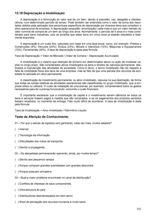101
13.18 Depreciação e Imobilização
A depreciação é a diminuição do valor real de um bem, devido à exaustão, uso, desgaste e obsoles-
cência, num determinado período de tempo. Pode também ser entendida como o valor da soma dos resul-
tados obtidos pela aplicação dos percentuais específicos de depreciação por diversos bens que compõem o
ativo operacional da empresa. A depreciação (exaustão, amortização) nada mais é que um valor retirado do
valor nominal de compra de um bem ao longo dos anos. Normalmente, o período de 5 anos é o mais consi-
derado para bens industriais, pois se acredita que estes bens em cinco anos já estarão obsoletos e total-
mente exauridos.
A depreciação é um custo fixo, calculado com base em uma taxa anual, como, por exemplo: Prédios e
Construções (4%); Veículos (20%); Ônibus (25%); Móveis e Utensílios (10%); Máquinas e Equipamentos
(10%); Ferramentas (20%). A taxa de depreciação é dada pela fórmula:
Taxa de Depreciação = Valor de Mercado / (Valor de Compra – Depreciação Acumulada)
A imobilização é o mesmo que retenção de dinheiro em determinados ativos ou ação de imobilizar ca-
pital no longo prazo. São considerados ativos imobilizados os bens e direitos de natureza permanente, des-
tinados à manutenção das atividades da sociedade. Como é óbvio, o termo imobilizado não diz respeito à
falta de mobilidade física dos bens de uma empresa, mas ao fato de que uma parcela dos recursos da soci-
edade foi aplicada em ativo permanente.
A classificação de investimento permanente, ou ativo imobilizado, repousa na sua destinação, de forma
que todas as contas relativas às atividades operacionais são classificadas no grupo imobilizado, que a em-
presa utiliza ou utilizará. O custo de instalação de uma prensa, por exemplo, compreenderá todos os gastos
necessários para ter a prensa funcionando, excluindo o custo financeiro.
É importante esclarecer que a imobilização de capital e o investimento seriam idênticos se todos os
bens e serviços fossem pagos à medida que são comprados, e se os pagamentos dos produtos vendidos
fossem recebidos, no momento da entrega. Fato muito difícil de acontecer. A taxa de imobilização é dada
pela fórmula:
Taxa de Imobilização = Ativo Imobilizado / Patrimônio Líquido
Teste de Aferição de Conhecimento
01 – Por que o estudo de logística vem ganhando, cada vez mais, muitos adeptos?
( ) Internet
( ) Tecnologia da informação
( ) Dificuldades dos meios de transporte
( ) Devido a propaganda
02 – Os atacadistas permanecerão operando, ainda, por muitos tempo?
( ) Devido aos pequenos varejos
( ) Porque compram grandes quantidades com grandes descontos
( ) Porque possuem armazéns
03 – Qual a maior problema encontrado no canal de distribuição?
( ) Conflitos de interesse de seus componentes
( ) Infra-estrutura do país
( ) Distribuidores desinteressados em bem servir
( ) Nível de percepção dos recursos humanos é muito baixo
 