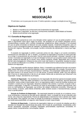 103
11
NEGOCIAÇÃO
“É inútil dizer a um rio para parar de correr. É melhor aprender a navegar na direção de seu fluxo”.
Confúcio
Objetivos do Capítulo
• Mostrar a importância do conhecimento dos fundamentos da negociação.
• Mostrar que o negociador, se não tiver o conhecimento necessário, estará fadado ao fracasso.
• Mostrar as artimanhas numa negociação.
11.1 Conceito de Negociação
A negociação apresenta-se como uma interação verbal e gestual, em que as partes propõem, contra-
põem e argumentam sobre algum objeto de acordo, nas situações em que existem interesses comuns,
complementares e opostos, isto é, conflitos, divergências, antagonismos, ideias e posições. É um processo
em que as partes envolvidas se deslocam de suas posições originais, inicialmente divergentes, para um
ponto no qual a convergência possa ser realizada. As pessoas discutem negócios diariamente e chegam a
acordos sem negociar. Discussão, comunicação, reunião e entrevista não representam o mesmo que nego-
ciação.
O propósito da negociação é conferir e permutar pontos de vista, chegar a um acordo conciliatório,
transacionar por intermédio do “dar” e “receber”. O problema na negociação é encontrar os meios para alte-
rar ou dirigir o comportamento da outra parte. Para tal, será preciso persuadir, interessar, dissuadir ou ate-
morizar. O processo de negociação é um tipo de interação humana em que as partes buscam resolver dife-
renças, através da obtenção de um acordo, troca, partilha, barganha, doação. Negociação não é recente.
Ela tem sido empregada por milhares de anos como modo não violento e, socialmente, aceitável de alcan-
çar e conciliar as diferenças e os conflitos. A maneira como desenvolvemos este processo é decisiva para o
desfecho da negociação.
Toda negociação significa alcançar objetivos. Assim, é necessário que saibamos formular com proprie-
dade nossos objetivos e o que estamos dispostos a ceder, pois negociação não é doação. Ela pode ser en-
tendida como um campo de forças impulsionadoras e restritivas. Uma preparação inadequada da negocia-
ção pode conduzir a um acordo nocivo ou a um não acordo. É preciso entender, então, que uma negocia-
ção é fruto de um relacionamento e não de um ato isolado. Muitos são os elementos que influenciam uma
negociação. A seguir, abordaremos os principais:
Cenário da Negociação – Os resultados de uma negociação não decorrem apenas da atuação isolada
dos negociadores. Todos eles estão submetidos a uma rede de tensões e influências, algumas facilmente
verificáveis, outras ocultas e dissimuladas, isto é, os negociadores estão à mercê de diversas variáveis que
compõem o cenário de uma negociação. Devemos considerar três cenários. O primeiro, é aquele onde a-
contece a negociação. O segundo, é constituído por todos os personagens e fatores organizacionais, bem
como os intermediários da negociação, que embora não estejam diretamente envolvidos, influenciam de
forma indireta. O terceiro, pelos fatores ambientais, pelas variáveis sociais e macroeconômicas, podendo
incluir a opinião pública.
Solução do Problema da Negociação – Na negociação baseada na solução de um problema, procu-
ra-se compreender a natureza do que está sendo negociado. Assim, a situação tem de ser entendida, pelo
menos, sob a ótica dos negociadores. Precisa ser diagnosticada e resolvida de modo a atender aos interes-
ses das partes. Para negociar com base na solução de problemas é necessário, em primeiro lugar, saber
que existe essa possibilidade, em segundo, estar disposto a investir nessa direção.
Estrutura da Negociação – A estrutura da negociação é dada por um conjunto de relações que são o
resultado da interação das características das partes. Ela é função de: possibilidades, necessidades, prefe-
rências, percepções, imposições, condições, habilidades, personalidades, experiências, concessões, im-
passes, estilos, comportamentos, comunicações, hábitos.
 