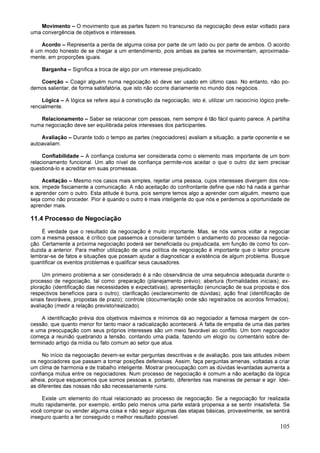 105
Movimento – O movimento que as partes fazem no transcurso da negociação deve estar voltado para
uma convergência de objetivos e interesses.
Acordo – Representa a perda de alguma coisa por parte de um lado ou por parte de ambos. O acordo
é um modo honesto de se chegar a um entendimento, pois ambas as partes se movimentam, aproximada-
mente, em proporções iguais.
Barganha – Significa a troca de algo por um interesse prejudicado.
Coerção – Coagir alguém numa negociação só deve ser usado em último caso. No entanto, não po-
demos salientar, de forma satisfatória, que isto não ocorre diariamente no mundo dos negócios.
Lógica – A lógica se refere aqui à construção da negociação, isto é, utilizar um raciocínio lógico prefe-
rencialmente.
Relacionamento – Saber se relacionar com pessoas, nem sempre é tão fácil quanto parece. A partilha
numa negociação deve ser equilibrada pelos interesses dos participantes.
Avaliação – Durante todo o tempo as partes (negociadores) avaliam a situação, a parte oponente e se
autoavaliam.
Confiabilidade – A confiança costuma ser considerada como o elemento mais importante de um bom
relacionamento funcional. Um alto nível de confiança permite-nos aceitar o que o outro diz sem precisar
questioná-lo e acreditar em suas promessas.
Aceitação – Mesmo nos casos mais simples, rejeitar uma pessoa, cujos interesses divergem dos nos-
sos, impede fisicamente a comunicação. A não aceitação do confrontante define que não há nada a ganhar
e aprender com o outro. Esta atitude é burra, pois sempre temos algo a aprender com alguém, mesmo que
seja como não proceder. Pior é quando o outro é mais inteligente do que nós e perdemos a oportunidade de
aprender mais.
11.4 Processo de Negociação
É verdade que o resultado da negociação é muito importante. Mas, se nós vamos voltar a negociar
com a mesma pessoa, é crítico que passemos a considerar também o andamento do processo da negocia-
ção. Certamente a próxima negociação poderá ser beneficiada ou prejudicada, em função de como foi con-
duzida a anterior. Para melhor utilização de uma política de negociação é importante que o leitor procure
lembrar-se de fatos e situações que possam ajudar a diagnosticar a existência de algum problema. Busque
quantificar os eventos problemas e qualificar seus causadores.
Um primeiro problema a ser considerado é a não observância de uma sequência adequada durante o
processo de negociação, tal como: preparação (planejamento prévio); abertura (formalidades iniciais); ex-
ploração (identificação das necessidades e expectativas); apresentação (enunciação de sua proposta e dos
respectivos benefícios para o outro); clarificação (esclarecimento de dúvidas); ação final (identificação de
sinais favoráveis, propostas de prazo); controle (documentação onde são registrados os acordos firmados);
avaliação (medir a relação previsto/realizado).
A identificação prévia dos objetivos máximos e mínimos dá ao negociador a famosa margem de con-
cessão, que quanto menor for tanto maior a radicalização acontecerá. A falta de empatia de uma das partes
e uma preocupação com seus próprios interesses são um meio favorável ao conflito. Um bom negociador
começa a reunião quebrando a tensão, contando uma piada, fazendo um elogio ou comentário sobre de-
terminado artigo da mídia ou fato comum ao setor que atua.
No início da negociação devem-se evitar perguntas descritivas e de avaliação, pois tais atitudes inibem
os negociadores que passam a tomar posições defensivas. Assim, faça perguntas amenas, voltadas a criar
um clima de harmonia e de trabalho inteligente. Mostrar preocupação com as dúvidas levantadas aumenta a
confiança mútua entre os negociadores. Num processo de negociação é comum a não aceitação da lógica
alheia, porque esquecemos que somos pessoas e, portanto, diferentes nas maneiras de pensar e agir. Idei-
as diferentes das nossas não são necessariamente ruins.
Existe um elemento do ritual relacionado ao processo de negociação. Se a negociação for realizada
muito rapidamente, por exemplo, então pelo menos uma parte estará propensa a se sentir insatisfeita. Se
você comprar ou vender alguma coisa e não seguir algumas das etapas básicas, provavelmente, se sentirá
inseguro quanto a ter conseguido o melhor resultado possível.
 