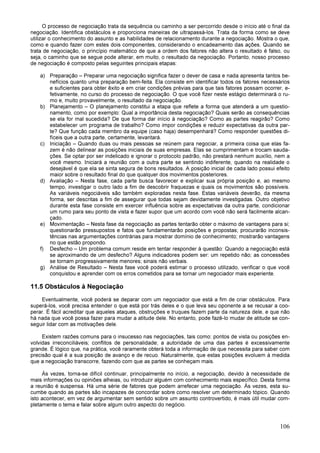 106
O processo de negociação trata da sequência ou caminho a ser percorrido desde o início até o final da
negociação. Identifica obstáculos e proporciona maneiras de ultrapassá-los. Trata da forma como se deve
utilizar o conhecimento do assunto e as habilidades de relacionamento durante a negociação. Mostra o que,
como e quando fazer com estes dois componentes, considerando o encadeamento das ações. Quando se
trata de negociação, o princípio matemático de que a ordem dos fatores não altera o resultado é falso, ou
seja, o caminho que se segue pode alterar, em muito, o resultado da negociação. Portanto, nosso processo
de negociação é composto pelas seguintes principais etapas:
a) Preparação – Preparar uma negociação significa fazer o dever de casa e nada apresenta tantos be-
nefícios quanto uma preparação bem-feita. Ela consiste em identificar todos os fatores necessários
e suficientes para obter êxito e em criar condições prévias para que tais fatores possam ocorrer, e-
fetivamente, no curso do processo de negociação. O que você fizer neste estágio determinará o ru-
mo e, muito provavelmente, o resultado da negociação.
b) Planejamento – O planejamento constitui a etapa que reflete a forma que atenderá a um questio-
namento, como por exemplo: Qual a importância desta negociação? Quais serão as consequências
se ela for mal sucedida? De que forma dar início à negociação? Como as partes reagirão? Como
estabelecer um programa de trabalho? Como impor condições e reduzir expectativas da outra par-
te? Que função cada membro da equipe (caso haja) desempenhará? Como responder questões di-
fíceis que a outra parte, certamente, levantará.
c) Iniciação – Quando duas ou mais pessoas se reúnem para negociar, a primeira coisa que elas fa-
zem é não delinear as posições iniciais de suas empresas. Elas se cumprimentam e trocam sauda-
ções. Se optar por ser indelicado e ignorar o protocolo padrão, não prestará nenhum auxílio, nem a
você mesmo. Iniciará a reunião com a outra parte se sentindo indiferente, quando na realidade o
desejável é que ela se sinta segura de bons resultados. A posição inicial de cada lado possui efeito
maior sobre o resultado final do que qualquer dos movimentos posteriores.
d) Avaliação – Nesta fase, cada parte busca favorecer e explicar sua própria posição e, ao mesmo
tempo, investigar o outro lado a fim de descobrir fraquezas e quais os movimentos são possíveis.
As variáveis negociáveis são também exploradas nesta fase. Estas variáveis deverão, da mesma
forma, ser descritas a fim de assegurar que todas sejam devidamente investigadas. Outro objetivo
durante esta fase consiste em exercer influência sobre as expectativas da outra parte, condicionar
um rumo para seu ponto de vista e fazer supor que um acordo com você não será facilmente alcan-
çado.
e) Movimentação – Nesta fase da negociação as partes tentarão obter o máximo de vantagens para si;
questionarão pressupostos e fatos que fundamentarão posições e propostas; procurarão inconsis-
tências nas argumentações contrárias para mostrar domínio de conhecimento; mostrarão vantagens
no que estão propondo.
f) Desfecho – Um problema comum reside em tentar responder à questão: Quando a negociação está
se aproximando de um desfecho? Alguns indicadores podem ser: um repetido não; as concessões
se tornam progressivamente menores; sinais não verbais.
g) Análise de Resultado – Nesta fase você poderá estimar o processo utilizado, verificar o que você
conquistou e aprender com os erros cometidos para se tornar um negociador mais experiente.
11.5 Obstáculos à Negociação
Eventualmente, você poderá se deparar com um negociador que está a fim de criar obstáculos. Para
superá-los, você precisa entender o que está por trás deles e o que leva seu oponente a se recusar a coo-
perar. É fácil acreditar que aqueles ataques, obstruções e truques fazem parte da natureza dele, e que não
há nada que você possa fazer para mudar a atitude dele. No entanto, pode fazê-lo mudar de atitude se con-
seguir lidar com as motivações dele.
Existem razões comuns para o insucesso nas negociações, tais como: pontos de vista ou posições en-
volvidas irreconciliáveis; conflitos de personalidade; a autoridade de uma das partes é excessivamente
grande. É lógico que, na prática, você raramente obterá toda a informação de que necessita para saber com
precisão qual é a sua posição de avanço e de recuo. Naturalmente, que estas posições evoluem à medida
que a negociação transcorre, fazendo com que as partes se conheçam mais.
Às vezes, torna-se difícil continuar, principalmente no início, a negociação, devido à necessidade de
mais informações ou opiniões alheias, ou introduzir alguém com conhecimento mais específico. Desta forma
a reunião é suspensa. Há uma série de fatores que podem arrefecer uma negociação. Às vezes, esta su-
cumbe quando as partes são incapazes de concordar sobre como resolver um determinado tópico. Quando
isto acontecer, em vez de argumentar sem sentido sobre um assunto controvertido, é mais útil mudar com-
pletamente o tema e falar sobre algum outro aspecto do negócio.
 