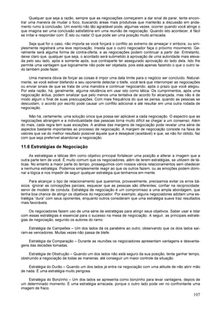 107
Qualquer que seja a razão, sempre que as negociações começarem a dar sinal de parar, tente encon-
trar uma maneira de mudar o foco, buscando áreas mais produtivas que manterão a discussão em anda-
mento rumo à conclusão. Um evento não tão agradável pode, algumas vezes, ocorrer quando você atinge o
que imagina ser uma conclusão satisfatória em uma reunião de negociação. Quando isto acontecer, é fácil
se irritar e responder com: É isto ou nada! O que pode ser uma posição muito arriscada.
Seja qual for o caso, não importa se você forçará o conflito ao extremo de ameaçar ir embora, ou sim-
plesmente registrará uma leve reprovação. Insista que o outro negociador faça o próximo movimento. Ge-
ralmente será alguma forma de contra-oferta, e as negociações podem continuar a partir daí. Entretanto,
deixe claro que, qualquer que seja, o acordado será submetido à aprovação de uma autoridade mais eleva-
da pelo seu lado, após e somente após, sua contraparte ter assegurado aprovação do lado dela. Isto lhe
permite uma vantagem que logicamente não pode ser objetada, pois está apenas fazendo o que o outro la-
do também pode fazer.
Uma maneira óbvia de forçar as coisas é impor uma data limite para o negócio ser concluído. Natural-
mente, se você estiver blefando e seu oponente detectar o blefe, você terá que interromper as negociações
ou enviar sinais de que se trata de uma manobra e continuar negociando, após o prazo que você alegou.
Por esta razão, há, geralmente, alguma relutância em usar isto como tática. Os cumprimentos, após uma
negociação árdua, podem sinalizar que pelo menos uma tentativa de acordo foi alcançada, mas não é de
modo algum o final de suas preocupações. Com mais frequência do que se pensa, quando as pessoas se
descuidam, o acordo por escrito pode causar um conflito adicional e até resultar em uma outra rodada de
negociação.
Não há, certamente, uma solução única que possa ser aplicável a cada negociação. O espectro que as
negociações abrangem e a individualidade das pessoas torna muito difícil se chegar a um consenso. Além
do mais, cada regra tem suas exceções. A análise das margens de negociação pode revelar uma série de
aspectos bastante importantes ao processo de negociação. A margem de negociação consiste na faixa de
valores que vai do melhor resultado possível àquele que é desejável (aceitável) e que, se não for obtido, faz
com que seja preferível abandonar a negociação.
11.6 Estratégias de Negociação
As estratégias e táticas têm como objetivo principal fortalecer uma posição e alterar a imagem que a
outra parte tem de você. É muito comum que os negociadores, além de terem estratégias, se utilizem de tá-
ticas. No entanto a maior parte do tempo, prosseguimos com nossos vários relacionamentos sem obedecer
a nenhuma estratégia. Podemos simplesmente reagir ao que os outros fazem, ou as emoções podem domi-
nar a lógica e nos impedir de seguir qualquer estratégia que tenhamos em mente.
Para alcançar o tipo de relacionamento que queremos, provavelmente, precisamos evitar os erros bá-
sicos: ignorar as concepções parciais, esquecer que as pessoas são diferentes; confiar na reciprocidade;
servir de modelo de conduta. Estratégia de negociação é um compromisso a uma ampla abordagem, que
tenha boa chance de atingir os objetivos do negociador. Por exemplo, alguns negociadores adotam uma es-
tratégia “dura” com seus oponentes, enquanto outros consideram que uma estratégia suave traz resultados
mais favoráveis.
Os negociadores fazem uso de uma série de estratégias para atingir seus objetivos. Saber usar e lidar
com essas estratégias é essencial para o sucesso na mesa de negociação. A seguir, as principais estraté-
gias de negociação, segundo os autores do ramo:
Estratégia de Campeões – Um dos lados dá os parabéns ao outro, observando que os dois lados saí-
ram-se vencedores. Muitas vezes não passa de blefe.
Estratégia da Comparação – Durante as reuniões os negociadores apresentam vantagens e desvanta-
gens das decisões tomadas.
Estratégia de Obstrução – Quando um dos lados não está seguro da sua posição, tenta ganhar tempo,
obstruindo a negociação de todas as maneiras, até conseguir um maior controle da situação.
Estratégia do Durão – Quando um dos lados já entra na negociação com uma atitude de não abrir mão
de nada. É uma estratégia muito perigosa.
Estratégia do Bonzinho – Um dos lados se apresenta como bonzinho para levar vantagens, depois de
um determinado momento. É uma estratégia arriscada, porque o outro lado pode ver no confrontante uma
imagem de fraco.
 