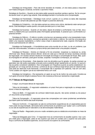 108
Estratégia da Ambiguidade – Para não tomar decisões de imediato, um dos lados passa a responder
com frases ambíguas e evasivas, tornando o oponente irritado.
Estratégia do Equilíbrio – Quando os dois lados estão querendo equilibrar perdas e ganhos. Se há uma per-
da deverá haver um ganho logo adiante. Esta estratégia também é conhecida como compensação.
Estratégia da Flexibilidade – Estratégia muito comum, quando um ou ambos os lados dão respostas
flexíveis, isto é, sempre são palavras que dão margem a possíveis aberturas.
Estratégia do Coitadinho – Um dos lados sempre se coloca como vítima, alardeando estar sempre per-
dendo. Esta estratégia é usada quando uma parte percebe que é a mais fraca.
Estratégia da Surpresa – Quando um dos lados, depois de analisar o confrontante, traz um fato, docu-
mento ou testemunha que surpreende pelas informações apresentadas. É possível que o confrontante sur-
preenda também.
Estratégia do Silêncio – O silêncio constitui uma lacuna e as pessoas sentem uma necessidade irresis-
tível de preenchê-la. No entanto, precisamos aprender a administrar o silêncio. Se você faz uma pergunta e
obtém uma resposta insatisfatória, a melhor coisa a fazer é absolutamente nada, exigindo informação adi-
cional e permanecendo em silêncio.
Estratégia da Postergação – A transferência para outra reunião de um item, ou de um problema, que
você não havia estudado, concede a si próprio tempo para desenvolver uma posição a respeito.
Estratégia do Recesso – Solicite um intervalo a fim de consolidar, recapitular ou recalcular ou, ainda,
reformular tudo. Novas ideias sempre afloram, tendo em vista que o intervalo de tempo neutraliza a tensão
da negociação. Um recesso sempre resulta em renovação de energia e concentração de forças. Mas, quan-
do empregada em demasia, pode gerar dúvidas, suspeitas, frustrações e embaraços, por exemplo.
Estratégia da Sinceridade – Esta depende muito da atmosfera que foi gerada. As partes precisam se
aperceber que não serão exploradas uma pela outra e poderão atingir rapidamente um acordo, no qual am-
bas as partes consideram satisfatório. Ela é empregada com frequência quando as partes estabelecem ne-
gociação por um longo período de tempo. Lembre-se de que confiança exige tempo para ser desenvolvida,
mas pode ser destruída muito facilmente. A sinceridade não é expressa com palavras, mas sim com atos.
Tome cuidado com alguém que se diz totalmente franco com você.
Estratégia da Indulgência – Ela representa um apelo ao que há de melhor da outra parte. Constitui-se
num gesto emocional dirigido à pessoa física e não à pessoa jurídica que representa a organização.
11.7 Táticas de Negociação
A seguir, as principais táticas de negociação:
Tática da Intimidação – O negociador estabelece um prazo final para a negociação ou ameaça aban-
donar a mesa de negociação.
Tática do Blefe – O negociador diz conhecer determinado assunto, não sendo verdade ou diz possuir
um documento comprometedor.
Tática da Comparação – O negociador abusa das comparações com casos (problemas) semelhantes
que fazem parte da história das duas empresas.
Tática do Confronto – O negociador se vale do conhecimento (experiência) de um especialista para ter
maior poder de argumentação, demonstra tanto conhecimento do problema que “acaba” com o confrontante
ou se vale de experiências em laboratório e de demonstrações matemáticas.
Tática da Razão – Negociador procura a razão verdadeira para os obstáculos encontrados na mesa de
negociação.
Tática da Delegação para Cima – O negociador leva ao conhecimento do escalão superior, traz o pró-
prio chefe para a negociação, pede ao seu superior que entre em contato com o superior da outra parte,
força o confronto de escalões superiores, vai ao encontro do superior do confrontante.
 