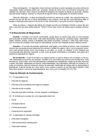 109
Tática da Barganha – O negociador utiliza diversas manobras a serem aplicadas em pontos difíceis da
negociação. Estas manobras podem ser: ameaças, ofertas de última hora, envolvimento emocional, con-
cessões, por exemplo. Outro conjunto de táticas de barganha diz respeito às táticas do oponente, prepara-
das para tentar enganar, distorcer ou influenciar de alguma forma a negociação em benefício próprio.
Tática da Obstrução – A tática da obstrução consiste em recusar-se a ceder. Seu oponente tenta con-
vencê-lo de que ele não tem a menor flexibilidade e que, portanto, você não tem outra alternativa. Mas, a-
tenção, a obstrução pode assumir a forma de um fato consumado, o que pode encerrar a negociação.
Tática do Ataque – Ataques são táticas de pressão que têm por finalidade intimidar e deixar tão sem
jeito o oponente que este acaba cedendo. Talvez a forma mais comum de ataque seja a ameaça continua-
da.
11.8 Documentos de Negociação
Contrato – Contrato é um acordo (combinação, ajuste) tácito ou escrito entre duas ou mais pessoas
para execução de determinada coisa, onde estão assinaladas cláusulas de: condições legais, responsabili-
dades, deveres, direitos, prazos e obrigações das partes envolvidas. Contrato é, nada mais nada menos,
que um acordo de vontades, entre duas ou mais pessoas, que tem por finalidade produzir efeitos jurídicos.
Proposta – O conceito de proposta, geralmente, está ligado a uma oferta de serviço, mas é importante
lembrar que a proposta de que trataremos tem sempre o caráter de negócio, isto é, há um propósito comer-
cial e será sempre escrita, como uma sinopse ou um plano, ou, ainda, um relatório. É bom observar que
uma proposta será discutida, aprovada, ou não, entre as partes (contratante e contratada), para saber se é
possível a viabilização do negócio.
Ata de Reunião – A ata de reunião é um registro escrito no qual se relata o que se passou numa reu-
nião, assembleia ou encontro, por exemplo. Também é um documento que encerra uma reunião séria. Toda
ata deve ter: local e data; nome dos participantes e entidades que representam; objeto da reunião; assuntos
a serem discutidos, destacados em tópicos; responsabilidades; itens abordados (definição do problema, so-
lução de consenso, data de cobrança); prazos de execução; distribuição de cópias para os participantes e
assinaturas. A ata de reunião diz o que, quem, como, quanto e quando vai ser feito algum trabalho. Cada
folha deve receber a rubrica de cada participante, bem como uma numeração (1/3; 2/3; 3/3).
Teste de Aferição de Conhecimento
01 – A negociação é uma:
( ) Reunião de negócios
( ) Reunião onde se pretende levar alguma vantagem
( ) Reunião de dar e receber
( ) Reunião para definir políticas, normas, objetivos e estratégicas
02 – É verdade que o sucesso em uma negociação advém da:
( ) Sorte
( ) Situação propícia
( ) Ambiente favorável
( ) Experiência do negociador
03 – A negociação em equipe é facilitada:
( ) Pelo efeito sinergético
( ) Pelo conhecimento interdisciplinar
( ) Pela visão holística
 