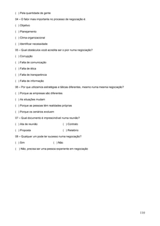 110
( ) Pela quantidade de gente
04 – O fator mais importante no processo de negociação é:
( ) Objetivo
( ) Planejamento
( ) Clima organizacional
( ) Identificar necessidade
05 – Qual obstáculos você acredita ser o pior numa negociação?
( ) Corrupção
( ) Falta de comunicação
( ) Falta de ética
( ) Falta de transparência
( ) Falta de informação
06 – Por que utilizamos estratégias e táticas diferentes, mesmo numa mesma negociação?
( ) Porque as empresas são diferentes
( ) As situações mudam
( ) Porque as pessoas têm realidades próprias
( ) Porque os cenários evoluem
07 – Qual documento é imprescindível numa reunião?
( ) Ata de reunião ( ) Contrato
( ) Proposta ( ) Relatório
08 – Qualquer um pode ter sucesso numa negociação?
( ) Sim ( ) Não
( ) Não, precisa ser uma pessoa experiente em negociação
 