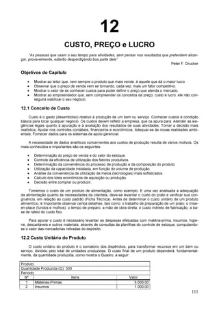 111
12
CUSTO, PREÇO e LUCRO
“As pessoas que usam o seu tempo para atividades, sem pensar nos resultados que pretendem alcan-
çar, provavelmente, estarão desperdiçando boa parte dele”
Peter F. Drucker
Objetivos do Capítulo
• Mostrar ao leitor que, nem sempre o produto que mais vende, é aquele que dá o maior lucro.
• Observar que o preço de venda vem se tornando, cada vez, mais um fator competitivo.
• Mostrar o valor de se conhecer custos para poder definir o preço que atenda o mercado.
• Mostrar ao empreendedor que, sem compreender os conceitos de preço, custo e lucro, ele não con-
seguirá viabilizar o seu negócio.
12.1 Conceito de Custo
Custo é o gasto (desembolso) relativo à produção de um bem ou serviço. Conhecer custos é condição
básica para tocar qualquer negócio. Os custos devem refletir a empresa, que os apura para: Atender as exi-
gências legais quanto à apuração e à avaliação dos resultados de suas atividades; Tomar a decisão mais
realística; Ajudar nos controles contábeis, financeiros e econômicos; Adequar-se às novas realidades ambi-
entais; Fornecer dados para os sistemas de apoio gerencial.
A necessidade de dados analíticos concernentes aos custos de produção resulta de vários motivos. Os
mais conhecidos e importantes são os seguintes:
• Determinação do preço de venda e do valor do estoque.
• Controle da eficiência de utilização dos fatores produtivos.
• Determinação da conveniência do processo de produção e da composição do produto.
• Utilização da capacidade instalada, em função do volume de produção.
• Análise da conveniência de utilização de meios (tecnologias) mais sofisticados.
• Cálculo dos lotes econômicos de aquisição ou produção.
• Decisão entre comprar ou produzir.
Tomemos o custo de um produto de alimentação, como exemplo. E uma vez analisada a adequação
da alimentação quanto às necessidades da clientela, deve-se levantar o custo do prato e verificar sua con-
gruência, em relação ao custo padrão (Ficha Técnica). Antes de determinar o custo unitário de um produto
alimentício, é importante observar certos detalhes, tais como: o trabalho de preparação de um prato; o mise-
en-place (fundos e molhos); o tempo de preparo; a mão de obra direta; o custo indireto de fabricação; a ba-
se de rateio do custo fixo.
Para apurar o custo é necessário levantar as despesas efetuadas com matéria-prima, insumos, higie-
ne, descartáveis e outros materiais, através de consultas às planilhas do controle de estoque, computando-
se o valor das mercadorias retiradas do depósito.
12.2 Custo Unitário do Produto
O custo unitário do produto é o somatório dos dispêndios, para transformar recursos em um bem ou
serviço, dividido pelo total de unidades produzidas. O custo final de um produto dependerá, fundamental-
mente, da quantidade produzida, como mostra o Quadro, a seguir:
Produto:
Quantidade Produzida (Q): 500
Período:
Nº Itens Valor
1 Matérias-Primas 5.000,00
2 Insumos 1.000,00
 