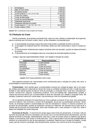 112
3 Embalagens 2.000,00
4 Mão de obra direta 2.500,00
5 Encargos sociais 2.875,00
6 Custo variável (1 + 2 + 3 + 4 + 5) 13.375,00
7 Custo fixo (rateio) 600,00
8 Custo de fabricação 1.200,00
9 Custo de comercialização 800,00
10 Despesas financeiras 600,00
11 Despesas diferidas do projeto 0,00
12 Custo total (6 + 7 + 8 + 9 + 10 + 11) 16.575,00
13 Custo unitário (12/Q) 33,15
Quadro 12.1: Controle do Custo Unitário do Produto.
12.3 Redução do Custo
Devido à escassez, as empresas precisarão ficar, cada vez mais, atentas na elaboração de programas,
planos e políticas que minimizem custos. Assim, se faz necessário uma atenção para:
a) A racionalização de energia e água não pode comprometer a qualidade de bens e serviços.
b) A reciclagem de materiais deve ser incentivada, desde que não comprometa o visual e a saúde pú-
blica.
c) O monitoramento ambiental para rejeitos industriais deve ser pensado, quando do desenvolvimento
do produto.
d) O aproveitamento de embalagens deve ser uma prática da chamada logística reversa.
A seguir, algumas responsabilidades diretas, com relação à redução de custos:
Departamentos Responsabilidades
Produção Custo variável
Finanças Custo fixo
Marketing Custo do produto
Contabilidade Custo do recurso
Materiais Custo de estocagem
Vendas Custo direto
Serviços Custo indireto
Quadro 12.2: Responsabilidades sobre Custos.
Dois aspectos precisam ser mencionados como contribuintes para a redução de custos, tais como: a
produtividade e a economia de escala.
Produtividade – Num sentido geral, a produtividade é produto por unidade de gasto. Isto é, por exem-
plo, botões costurados por máquinas por dia de oito horas ou unidades vendidas por mês. A visão da produ-
tividade é mais restrita quando se fala em linha de produção ou produção física, onde ela é calculada por:
homem, homem-hora, máquina, investimento produtivo. Como as medidas são, relativamente, simples, a
maioria dos técnicos afirma que a produtividade só deve ser calculada com relação à produção física. Na
verdade, é possível medi-la em outras áreas, mas somente por meio de indicadores de gestão.
Se mil operários produzem 25 automóveis por hora e passam a produzir 30 por hora, sem acrescentar
nenhuma máquina, nem aumentar o número de empregados, diz-se que a produtividade aumentou. Geral-
mente, as empresas avaliam a produtividade por meio de indicadores e índices. É costume proclamar um
aumento de produtividade, quando se substituem homens por máquinas. No exemplo acima, para se ter a
medida real do aumento de produtividade, seria mais indicado usar o custo variável e o custo fixo, antes e
depois da instalação de novas máquinas.
Economia de Escala – A economia de escala segue duas linhas de pensamento. A primeira, trata do
aumento da produção de forma controlada e de acordo com a Lei dos Rendimentos Decrescentes, pois não
adianta aumentar a produção, indefinidamente, para que o custo do produto atinja um patamar que ajude a
solapar a concorrência, pois existe um limite para isso. Tudo o que se sabe é que há mais probabilidade de
variarem os rendimentos do que de permanecerem constantes. Sabemos que a divisão do trabalho, muitas
vezes, permite conduzir a produção mais eficientemente, quando o seu volume se torna muito grande.
 