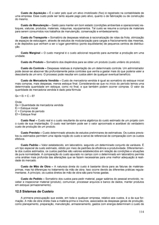 114
Custo de Aquisição – É o valor pelo qual um ativo imobilizado (fixo) é registrado na contabilidade de
uma empresa. Esse custo pode ser tanto aquele pago pelo ativo, quanto o de fabricação ou de construção
do mesmo.
Custo de Manutenção – Gasto para manter em bom estado (condições ambientais e operacionais) es-
toques, viaturas, produtos, materiais, máquinas, equipamentos. Tal custo se resume a compra de materiais
para serem consumidos nos trabalhos de manutenção, conservação e embelezamento.
Custo do Transporte – Somatório de despesas relativas à racionalização de rotas da frota, otimização
de espaços de estocagem, através de estudos de modularização para cargas e fracionamento das mesmas,
e de depósitos que venham a ser o lugar geométrico (ponto equidistante) de pequenos centros de distribui-
ção.
Custo Marginal – O custo marginal é o custo adicional requerido para aumentar a produção em uma
unidade.
Custo do Produto – Somatório dos dispêndios para se obter um produto (custo unitário do produto).
Custo do Controle – Despesas relativas à implantação de um determinado controle. Um administrador
pode deixar-se absorver tão profundamente pelos controles que venha a gastar mais do que poderia valer a
descoberta de um erro. O processo pode resultar em custos além de qualquer eventual benefício.
Custo de Mercadoria Vendida – Custo de mercadoria vendida é igual ao somatório do estoque inicial
mais compras, mais despesas, menos estoque final. Considerando-se que no início do período temos uma
determinada quantidade em estoque, como no final, e que também podem ocorrer compras. O valor da
quantidade de mercadoria vendida é dado pela fórmula:
Qv = Ei + C – Ef
Onde:
Qv = Quantidade de mercadoria vendida
Ei = Estoque inicial
C = Compras do período
Ef = Estoque final
Custo Real – Custo real é o custo resultante da soma algébrica do custo estimado de um projeto com
o custo de sua implantação. O custo real também pode ser o valor aproximado e aceitável do verdadeiro
custo de produção de um produto.
Custo Previsto – Custo determinado através de estudos preliminares de estimativas. Os custos previs-
tos ou estimados permitem uma rápida noção do custo e serve de referencial de comparação com os custos
efetivos.
Custo Padrão – Valor estabelecido, em laboratório, segundo um determinado conjunto de variáveis. É
um tipo especial de custo estimado, obtido por meio de padrões de eficiência e produtividade. Diferentemen-
te dos custos estimados, os custos padrões são valores estabelecidos em relação às condições e situações
de pura normalidade. A comparação do custo apurado no campo com o determinado em laboratório permite
uma análise mais profunda das alterações que se fazem necessárias para uma melhor adequação à reali-
dade do mercado.
Custo de Mão de Obra – A natureza direta do custo é bastante óbvia para as faturas de matérias-
primas, mas há diferenças no tratamento da mão de obra. Isso ocorre devido às diferentes práticas regula-
mentares. A princípio, os custos diretos de mão de obra são para horas gastas.
Custo do Pedido – Somatório dos custos para pedir material, pagar salários do pessoal envolvido, re-
ceber e inspecionar material (produto), comunicar, processar arquivos e banco de dados, manter produtos
em estoque (armazenamento).
12.5 Sistemas de Custeio
A primeira preocupação que existe, em toda e qualquer empresa, relativo aos custos, é a da sua for-
mação. A mão de obra direta mais a matéria-prima e insumos, associados às despesas gerais de produção,
como planejamento, preparação, manutenção, armazenamento, gastos com energia determinam o custo de
 