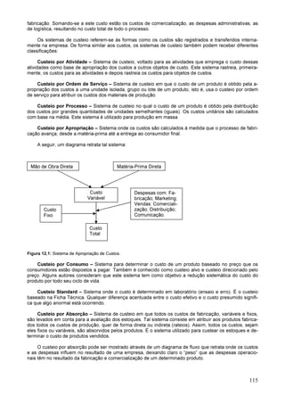 115
fabricação. Somando-se a este custo estão os custos de comercialização, as despesas administrativas, as
de logística, resultando no custo total de todo o processo.
Os sistemas de custeio referem-se às formas como os custos são registrados e transferidos interna-
mente na empresa. De forma similar aos custos, os sistemas de custeio também podem receber diferentes
classificações:
Custeio por Atividade – Sistema de custeio, voltado para as atividades que emprega o custo dessas
atividades como base de apropriação dos custos a outros objetos de custo. Este sistema rastreia, primeira-
mente, os custos para as atividades e depois rastreia os custos para objetos de custos.
Custeio por Ordem de Serviço – Sistema de custeio em que o custo de um produto é obtido pela a-
propriação dos custos a uma unidade isolada, grupo ou lote de um produto, isto é, usa o custeio por ordem
de serviço para atribuir os custos dos materiais de produção.
Custeio por Processo – Sistema de custeio no qual o custo de um produto é obtido pela distribuição
dos custos por grandes quantidades de unidades semelhantes (iguais). Os custos unitários são calculados
com base na média. Este sistema é utilizado para produção em massa.
Custeio por Apropriação – Sistema onde os custos são calculados à medida que o processo de fabri-
cação avança, desde a matéria-prima até a entrega ao consumidor final.
A seguir, um diagrama retrata tal sistema:
Figura 12.1: Sistema de Apropriação de Custos.
Custeio por Consumo – Sistema para determinar o custo de um produto baseado no preço que os
consumidores estão dispostos a pagar. Também é conhecido como custeio alvo e custeio direcionado pelo
preço. Alguns autores consideram que este sistema tem como objetivo a redução sistemática do custo do
produto por todo seu ciclo de vida.
Custeio Standard – Sistema onde o custo é determinado em laboratório (ensaio e erro). É o custeio
baseado na Ficha Técnica. Qualquer diferença acentuada entre o custo efetivo e o custo presumido signifi-
ca que algo anormal está ocorrendo.
Custeio por Absorção – Sistema de custeio em que todos os custos de fabricação, variáveis e fixos,
são levados em conta para a avaliação dos estoques. Tal sistema consiste em atribuir aos produtos fabrica-
dos todos os custos de produção, quer de forma direta ou indireta (rateios). Assim, todos os custos, sejam
eles fixos ou variáveis, são absorvidos pelos produtos. É o sistema utilizado para custear os estoques e de-
terminar o custo de produtos vendidos.
O custeio por absorção pode ser mostrado através de um diagrama de fluxo que retrata onde os custos
e as despesas influem no resultado de uma empresa, deixando claro o “peso” que as despesas operacio-
nais têm no resultado da fabricação e comercialização de um determinado produto.
Mão de Obra Direta Matéria-Prima Direta
Custo
Variável
Despesas com: Fa-
bricação; Marketing;
Vendas: Comerciali-
zação; Distribuição;
Comunicação.
Custo
Fixo
Custo
Total
 