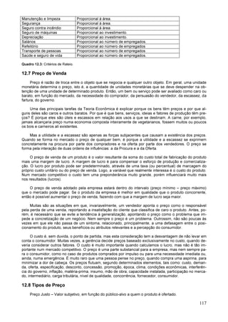 117
Manutenção e limpeza Proporcional à área.
Segurança Proporcional à área.
Seguro contra incêndio Proporcional à área.
Seguro de máquinas Proporcional ao investimento.
Depreciação Proporcional ao investimento.
Salários Proporcional ao número de empregados.
Refeitório Proporcional ao número de empregados
Transporte de pessoas Proporcional ao número de empregados
Saúde e seguro de vida Proporcional ao número de empregados.
Quadro 12.3: Critérios de Rateio.
12.7 Preço de Venda
Preço é razão de troca entre o objeto que se negocia e qualquer outro objeto. Em geral, uma unidade
monetária determina o preço, isto é, a quantidade de unidades monetárias que se deve despender na ob-
tenção de uma unidade de determinado produto. Então, um bem ou serviço pode ser avaliado como caro ou
barato, em função do mercado, da necessidade do comprador, da persuasão do vendedor, da escassez, da
fartura, do governo.
Uma das principais tarefas da Teoria Econômica é explicar porque os bens têm preços e por que al-
guns deles são caros e outros baratos. Por que é que bens, serviços, ideias e fatores de produção têm pre-
ços? É porque eles são úteis e escassos em relação aos usos a que se destinam. A carne, por exemplo,
jamais alcançaria preço numa economia composta inteiramente de vegetarianos, fossem muitos ou poucos
os bois e carneiros ali existentes.
Mas a utilidade e a escassez são apenas as forças subjacentes que causam a existência dos preços.
Quando se forma no mercado o preço de qualquer bem, é porque a utilidade e a escassez se exprimem
concretamente na procura por parte dos compradores e na oferta por parte dos vendedores. O preço se
forma pela interação de duas ordens de influências: a da Procura e a da Oferta.
O preço de venda de um produto é o valor resultante da soma do custo total de fabricação do produto
mais uma margem de lucro. A margem de lucro é para compensar o esforço de produção e comercializa-
ção. O lucro por produto pode ser predeterminado, através de uma taxa (ou percentual) de marcagem do
próprio custo unitário ou do preço de venda. Logo, a variável que realmente interessa é o custo do produto.
Num mercado competitivo o custo tem uma preponderância muito grande, porém influenciará muito mais
nos resultados (lucros).
O preço de venda adotado pela empresa estará dentro do intervalo (preço mínimo – preço máximo)
que o mercado pode pagar. Se o produto da empresa é melhor em qualidade que o produto concorrente,
então é possível aumentar o preço de venda, fazendo com que a margem de lucro seja maior.
Muitas são as situações em que, invariavelmente, um vendedor aponta o preço como o responsável
pela perda de uma venda, reportando a insatisfação do cliente que classifica de caro o produto. Antes, po-
rém, é necessário que se evite a tendência à generalização, apontando o preço como o problema que im-
pede a concretização de um negócio. Nem sempre o preço é um problema. Outrossim, não são poucas às
vezes em que ele não passa de um sintoma, relacionado, principalmente, a uma defasagem entre o posi-
cionamento do produto, seus benefícios ou atributos relevantes e a percepção do consumidor.
O custo é, sem duvida, o ponto de partida, mas esta consideração tem a desvantagem de não levar em
conta o consumidor. Muitas vezes, a gerência decide preços baseado exclusivamente no custo, quando de-
veria considerar outros fatores. O custo é muito importante quando calculamos o lucro, mas não é tão im-
portante num mercado competitivo. O preço é uma parte substancial para a empresa, mas nem sempre pa-
ra o consumidor, como no caso de produtos comprados por impulso ou para uma necessidade imediata ou,
ainda, numa emergência. É muito raro que uma pessoa pense no preço, quando compra uma aspirina, para
minimizar a dor de cabeça. Os preços flutuam, segundo determinados elementos, tais como: custo, deman-
da, oferta, especificação, desconto, concessão, promoção, época, clima, condições econômicas, interferên-
cia do governo, inflação, matéria-prima, insumo, mão de obra, capacidade instalada, participação no merca-
do, intermediário, carga tributária, nível de qualidade, concorrência, fornecedor, consumidor.
12.8 Tipos de Preço
Preço Justo – Valor subjetivo, em função do público-alvo a quem o produto é ofertado.
 