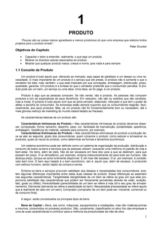 1
1
PRODUTO
“Poucas são as coisas menos agradáveis e menos produtivas do que uma empresa que elabora lindos
projetos para o produto errado”.
Peter Drucker
Objetivos do Capítulo
• Capacitar o leitor a entender, realmente, o que seja um produto.
• Mostrar os diversos valores associados ao produto.
• Mostrar que qualquer produto nasce, cresce e morre, pois nada é para sempre.
1.1 Conceito de Produto
Um produto é tudo aquilo que, oferecido ao mercado, seja capaz de satisfazer a um desejo ou uma ne-
cessidade. O mais importante de um produto é o serviço que ele presta. O produto não é somente o que o
vendedor diz dele, mas, também, o que está implicado por sua concepção, embalagem, distribuição, preço,
qualidade, garantia. Um produto é a síntese do que o vendedor pretende que o consumidor perceba. O pro-
duto pode ser um bem, um serviço ou uma ideia. Uma ideia, se for paga, é um produto.
Produto é algo que as pessoas compram. Se não vende, não é produto. As pessoas não compram
produtos e sim as expectativas de seus benefícios. Em vestuário, não são os vestidos que são vendidos,
mas a moda. O produto é tudo aquilo com que se acha cercado, elaborado, reforçado e que tem o poder de
afetar a escolha do consumidor. As empresas estão sempre supondo que os consumidores reagirão, favo-
ravelmente, aos seus produtos. Mas, se um produto não for fundamentalmente bom ou necessário, até o
mais glorioso esforço de marketing do mundo estará fadado ao fracasso.
As características básicas de um produto são:
Características Intrínsecas do Produto – Nas características intrínsecas do produto devemos obser-
var: composição, forma, tamanho, desenho, peso, cor, facilidade de manutenção, portabilidade, aparência,
embalagem, resistência do material, validade para consumo, por exemplo.
Características Extrínsecas do Produto – Nas características extrínsecas do produto a produção de-
ve se ater ao seguinte: gosto dos consumidores; quem consome o produto; como estocar e armazenar os
produtos; quais os riscos do produto; como determinar as formas e tamanhos econômicos.
Um sistema econômico pode ser definido como um sistema de organização da produção, distribuição e
consumo de todos os bens e serviços que as pessoas utilizam, buscando uma melhoria no padrão de vida e
bem-estar. Os bens, além de úteis, hão de ser escassos em face dos usos a que se destinam, para que
possam ter preço. O ar atmosférico, por exemplo, embora indiscutivelmente útil para todo ser humano, não
alcança preço, porque se acha livremente disponível. É útil mas não escasso. O ar, por exemplo, é conside-
rado bem livre. O bem aqui tratado é o bem econômico, isto é, aquilo que, além de escasso, é produzido
com esforço humano, sendo objeto de compra e venda.
Embora os bens e serviços procurem satisfazer aos desejos e necessidades dos consumidores, exis-
tem algumas diferenças importantes entre estas duas classes de produto. Essas diferenças se assentam
nas seguintes características: Tangibilidade (tangibilidade de um bem se refere ao grau em que este pro-
porciona satisfação das características que podem ser fisicamente percebidas através da visão, audição,
tato, gosto ou olfato); Perecibilidade (perecibilidade de um bem se refere à vida útil e seu grau de armaze-
namento); Demanda (demanda se refere à elasticidade do bem); Necessidade (necessidade se refere àquilo
que é realmente de valor em um bem); Comprador (comprador de um bem pode ser: industrial, comercial ou
de consumo final).
A seguir, serão conceituados os principais tipos de bens:
Bens de Capital – Bens, tais como: máquinas, equipamentos e instalações, mas não matérias-primas
e insumos, consumidos no processo produtivo. São, usualmente, classificados no ativo fixo das empresas e
uma de suas características é contribuir para a melhoria da produtividade da mão de obra.
 
