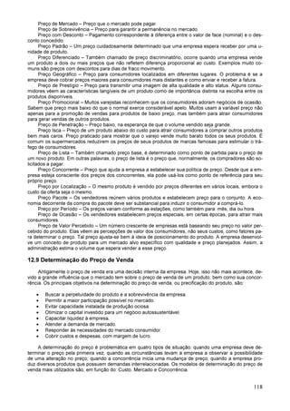 118
Preço de Mercado – Preço que o mercado pode pagar.
Preço de Sobrevivência – Preço para garantir a permanência no mercado.
Preço com Desconto – Pagamento correspondente à diferença entre o valor de face (nominal) e o des-
conto concedido.
Preço Padrão – Um preço cuidadosamente determinado que uma empresa espera receber por uma u-
nidade de produto.
Preço Diferenciado – Também chamado de preço discriminatório, ocorre quando uma empresa vende
um produto a dois ou mais preços que não refletem diferença proporcional ao custo. Exemplos muito co-
muns são preços com descontos para dias de fraco movimento.
Preço Geográfico – Preço para consumidores localizados em diferentes lugares. O problema é se a
empresa deve cobrar preços maiores para consumidores mais distantes e como enviar e receber a fatura.
Preço de Prestígio – Preço para transmitir uma imagem de alta qualidade e alto status. Alguns consu-
midores vêem as características tangíveis de um produto como de importância distinta na escolha entre os
produtos disponíveis.
Preço Promocional – Muitos varejistas reconhecem que os consumidores adoram negócios de ocasião.
Sabem que preço mais baixo do que o normal exerce considerável apelo. Muitos usam a variável preço não
apenas para a promoção de vendas para produtos de baixo preço, mas também para atrair consumidores
para gerar vendas de outros produtos.
Preço de Penetração – Preço baixo, na esperança de que o volume vendido seja grande.
Preço Isca – Preço de um produto abaixo do custo para atrair consumidores a comprar outros produtos
bem mais caros. Preço praticado para mostrar que o varejo vende muito barato todos os seus produtos. É
comum os supermercados reduzirem os preços de seus produtos de marcas famosas para estimular o trá-
fego de consumidores.
Preço de Lista – Também chamado preço base, é determinado como ponto de partida para o preço de
um novo produto. Em outras palavras, o preço de lista é o preço que, normalmente, os compradores são so-
licitados a pagar.
Preço Concorrente – Preço que ajuda a empresa a estabelecer sua política de preço. Desde que a em-
presa esteja consciente dos preços dos concorrentes, ela pode usá-los como ponto de referência para seu
próprio preço.
Preço por Localização – O mesmo produto é vendido por preços diferentes em vários locais, embora o
custo da oferta seja o mesmo.
Preço Pacote – Os vendedores reúnem vários produtos e estabelecem preço para o conjunto. A eco-
nomia decorrente da compra do pacote deve ser substancial para induzir o consumidor a comprá-lo.
Preço por Período – Os preços variam conforme as estações, como também para: mês, dia ou hora.
Preço de Ocasião – Os vendedores estabelecem preços especiais, em certas épocas, para atrair mais
consumidores.
Preço de Valor Percebido – Um número crescente de empresas está baseando seu preço no valor per-
cebido do produto. Elas vêem as percepções de valor dos consumidores, não seus custos, como fatores pa-
ra determinar o preço. Tal preço ajusta-se bem à ideia de posicionamento do produto. A empresa desenvol-
ve um conceito de produto para um mercado alvo específico com qualidade e preço planejados. Assim, a
administração estima o volume que espera vender a esse preço.
12.9 Determinação do Preço de Venda
Antigamente o preço de venda era uma decisão interna da empresa. Hoje, isso não mais acontece, de-
vido a grande influência que o mercado tem sobre o preço de venda de um produto, bem como sua concor-
rência. Os principais objetivos na determinação do preço de venda, ou precificação do produto, são:
• Buscar a perpetuidade do produto e a sobrevivência da empresa.
• Permitir a maior participação possível no mercado.
• Evitar capacidade instalada de produção ociosa.
• Otimizar o capital investido para um negócio autossustentável.
• Capacitar liquidez à empresa.
• Atender a demanda de mercado.
• Responder às necessidades do mercado consumidor.
• Cobrir custos e despesas, com margem de lucro.
A determinação do preço é problemática em quatro tipos de situação: quando uma empresa deve de-
terminar o preço pela primeira vez; quando as circunstâncias levam a empresa a observar a possibilidade
de uma alteração no preço; quando a concorrência inicia uma mudança de preço; quando a empresa pro-
duz diversos produtos que possuem demandas interrelacionadas. Os modelos de determinação do preço de
venda mais utilizados são, em função do: Custo, Mercado e Concorrência.
 